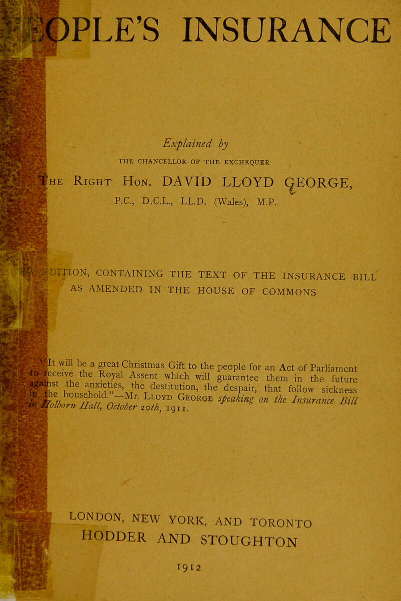 Explained by THIS CHANCELLOR OF THE EXCHEQUER HE Right Hon. DAVID LLOYD (^EORGE, P.C, D.C.L., LL.D. (Wales), M.P. ION, CONTAINING THE TEXT OF THE INSURANCE BILL AS AMENDED IN THE HOUSE OF COMMONS fl will be a great Christmas Gift to the people for an Act of Parliament ce.ve the Royal Assent which will guarantee them in the future '?P l!n,lT ^^^^^''^ that follow sickness LONDON, NEW YORK, AND TORONTO HODDER AND STOUGHTON 1912