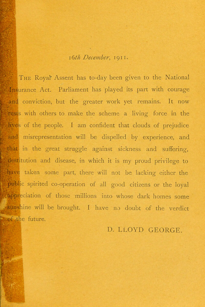 I dth December, 1911. The Royal' Assent has to-day been given to the National iMSurance Act. Parliament has played its part with courage and conviction, but the greater work yet remains. It now rcsis with others to make the scheme a living force in the lives of the people. I am confident that clouds of prejudice md misrepresentation will be dispelled by experience, and hat in the great struggle against sickness and suffering, destitution and disease, in which it is my proud privilege to ■e taken some part, there will not be lacking either the Dtrblic spirited co-operation of all good citizens or the loyal ippreciation of those millions into whose dark homes some sunshine will be brought. I have no doubt of the verdict (li the future. D. LLOYD GEORGE.