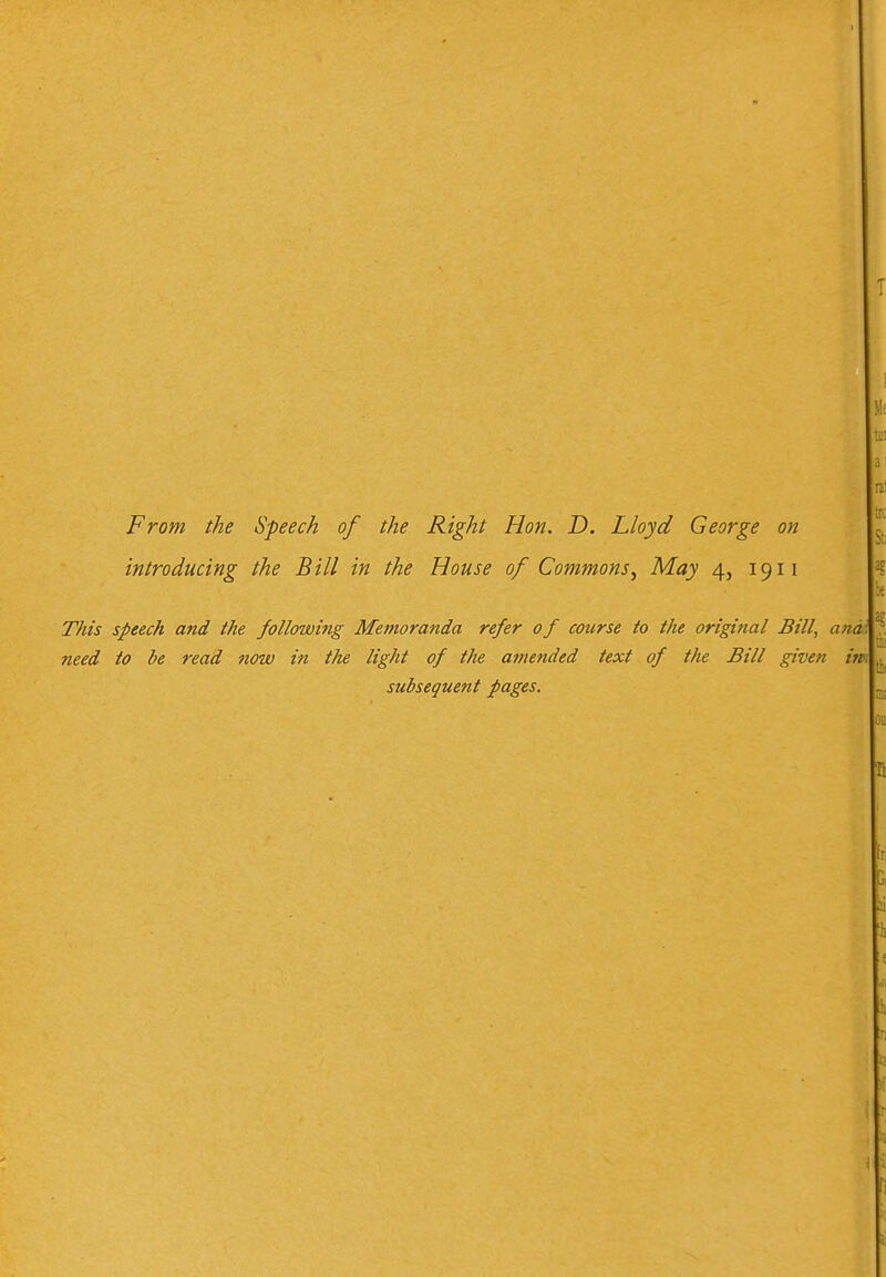 From the Speech of the Right Hon. D. Lloyd George on introducing the Bill in the House of Commons^ May 4, 1911 This speech and the followi?ig Memoranda refer 0 f course to the original Bill, need to be read now in the light of the amended text of the Bill given subsequent pages.