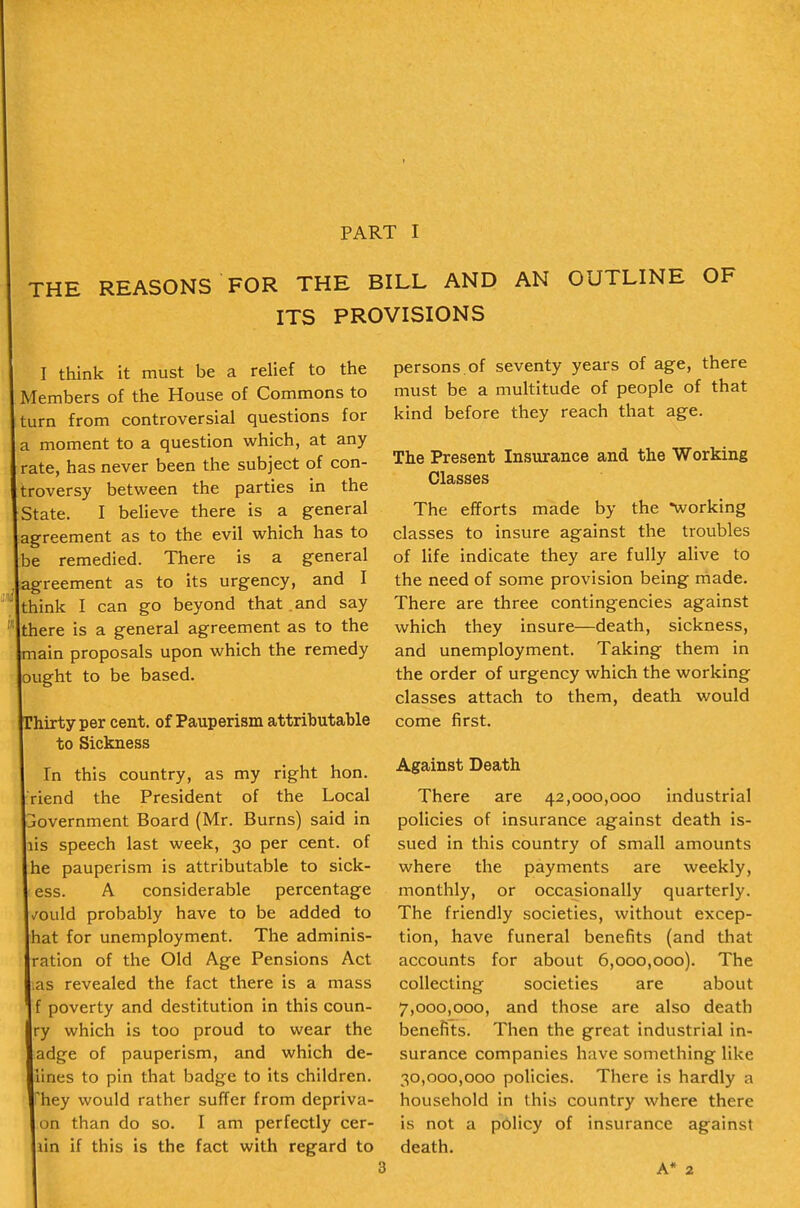 THE REASONS FOR THE BILL AND AN OUTLINE OF ITS PROVISIONS I think it must be a relief to the Members of the House of Commons to turn from controversial questions for a moment to a question which, at any rate, has never been the subject of con- troversy between the parties in the State. I believe there is a general agreement as to the evil which has to be remedied. There is a general agreement as to its urgency, and I think I can go beyond that and say there is a general agreement as to the main proposals upon which the remedy ought to be based. hirtyper cent, of Pauperism attributable to Sickness In this country, as my right hon. riend the President of the Local jovernment Board (Mr. Burns) said in lis speech last week, 30 per cent, of he pauperism is attributable to sick- ess. A considerable percentage /ould probably have to be added to hat for unemployment. The adminis- ration of the Old Age Pensions Act ;as revealed the fact there is a mass f poverty and destitution in this coun- ry which is too proud to wear the adge of pauperism, and which de- lines to pin that badge to its children, 'hey would rather suffer from depriva- on than do so. I am perfectly cer- lin if this is the fact with regard to persons, of seventy years of age, there must be a multitude of people of that kind before they reach that age. The Present Insurance and the Working Classes The efforts made by the working classes to insure against the troubles of life indicate they are fully alive to the need of some provision being made. There are three contingencies against which they insure—death, sickness, and unemployment. Taking them in the order of urgency which the working classes attach to them, death would come first. Against Death There are 42,000,000 industrial policies of insurance against death is- sued in this country of small amounts where the payments are weekly, monthly, or occasionally quarterly. The friendly societies, without excep- tion, have funeral benefits (and that accounts for about 6,000,000). The collecting societies are about 7,000,000, and those are also death benefits. Then the great industrial in- surance companies have something like 30,000,000 policies. There is hardly a household in this country where there is not a policy of insurance against death. A* 2