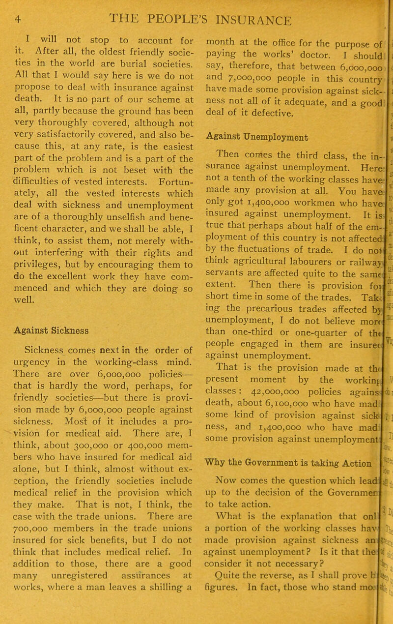 I will not stop to account for it. After all, the oldest friendly socie- ties in the world are burial societies. All that I would say here is we do not propose to deal with insurance ag-ainst death. It is no part of our scheme at all, partly because the ground has been very thoroughly covered, although not very satisfactorily covered, and also be- cause this, at any rate, is the easiest part of the problem and is a part of the problem which is not beset with the difBculties of vested interests. Fortun- ately, all the vested interests which deal with sickness and unemployment are of a thoroughly unselfish and bene- ficent character, and we shall be able, I think, to assist them, not merely with- out interfering with their rights and privileges, but by encouraging them to do the excellent work they have com- menced and which they are doing so well. Against Sickness Sickness comes next in the order of urgency in the working-class mind. There are over 6,000,000 policies— that is hardly the word, perhaps, for friendly societies—but there is provi- sion made by 6,000,000 people against sickness. Most of it includes a pro- vision for medical aid. There are, I think, about 300,000 or 400,000 mem- bers who have insured for medical aid alone, but I think, almost without ex- ception, the friendly societies include medical relief in the provision which they make. That is not, I think, the case with the trade unions. There are 700,000 members in the trade unions insured for sick benefits, but I do not think that includes medical relief. In addition to those, there are a good many unregistered assurances at works, where a man leaves a shilling a month at the office for the purpose of paying the works' doctor. I should say, therefore, that between 6,000,000 and 7,ooOjOoo people in this country have made some provision against sick- ness not all of it adequate, and a good deal of it defective. Against Unemployment Then comes the third class, the in- surance against unemployment. Here not a tenth of the working classes have made any provision at all. You have only got 1,400,000 workmen who have insured against unemployment. It is true that perhaps about half of the em- ployment of this country is not affected by the fluctuations of trade. I do nof think agricultural labourers or railway servants are affected quite to the same: extent. Then there is provision fo^ short time in some of the trades. Take ing the precarious trades affected by unemployment, I do not believe morn than one-third or one-quarter of th( people engaged in them are insurec against unemployment. That is the provision made at thf present moment by the working classes: 42,000,000 policies agains death, about 6,100,000 who have mad some kind of provision against sick ness, and 1,400,000 who have mad some provision against unemployment Why the Government is taking Action Now comes the question which lead up to the decision of the Governmer to take action. What is the explanation that onl a portion of the working classes hav made provision against sickness an against unemployment? Is it that the consider it not necessary? Quite the reverse, as I shall prove b figures. In fact, those who stand mo: