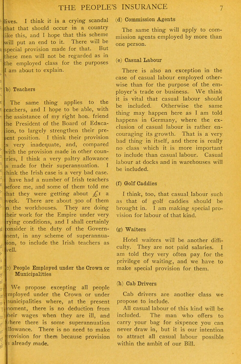 lives. I think it is a crying scandal that that should occur in a country ike this, and I hope that this scheme will put an end to it. There will be special provision made for that. But these men will not be regarded as in the employed class for the purposes [ am about to explain, s b) Teachers The same thing applies to the :eachers, and I hope to be able, with :he assistance of my right hon. friend :he President of the Board of Educa- ion, to largely strengthen their pre- sent position. I think their provision s very inadequate, and, compared vith the provision made in other coun- ries, I think a very paltry allowance s made for their superannuation. I hink the Irish case is a very bad case. have had a number of Irish teachers )efore me, and some of thenr told me hat they were getting about y£i a veek. There are about 300 of them n the workhouses. They are doing heir work for the Empire under very rying conditions, and I shall certainly lonsider it the duty of the Govern- nent, in any scheme of superannua- ion, to include the Irish teachers as veil 3) People Employed under the Crown or Municipalities JWe propose excepting all people mployed under the Crown or under Tunicipalities where, at the present ^loment, there is no deduction from heir wages when they are ill, and /here there is some superannuation Uowance. There is no need to make revision for them because provision 5 already made. (d) Commission Agents The same thing will apply to com- mission agents employed by more than one person. (e) Casual Labour There is also an exception in the case of casual labour employed other- wise than for the purpose of the em- ployer's trade or business. We think it is vital that casual labour should be included. Otherwise the same thing may happen here as I am told happens in Germany, where the ex- clusion of casual labour is rather en- couraging its growth. That is a very bad thing in itself, and there is really no class which it is more important to include than casual labour. Casual labour at docks and in warehouses will be included. (f) Golf Caddies I think, too, that casual labour such as that of golf caddies should be brought in. I am making special pro- vision for labour of that kind. (g) Waiters Hotel waiters will be another diffi- culty. They are not paid salaries. I am told they very often pay for the privilege of waiting, and we have to make special provision for them. (h) Cab Drivers Cab drivers are another class we propose to include. All casual labour of this kind will be included. The man who offers to carry your bag for sixpence you can never draw in, but it is our intention to attract all casual labour possible within the ambit of our Bill.