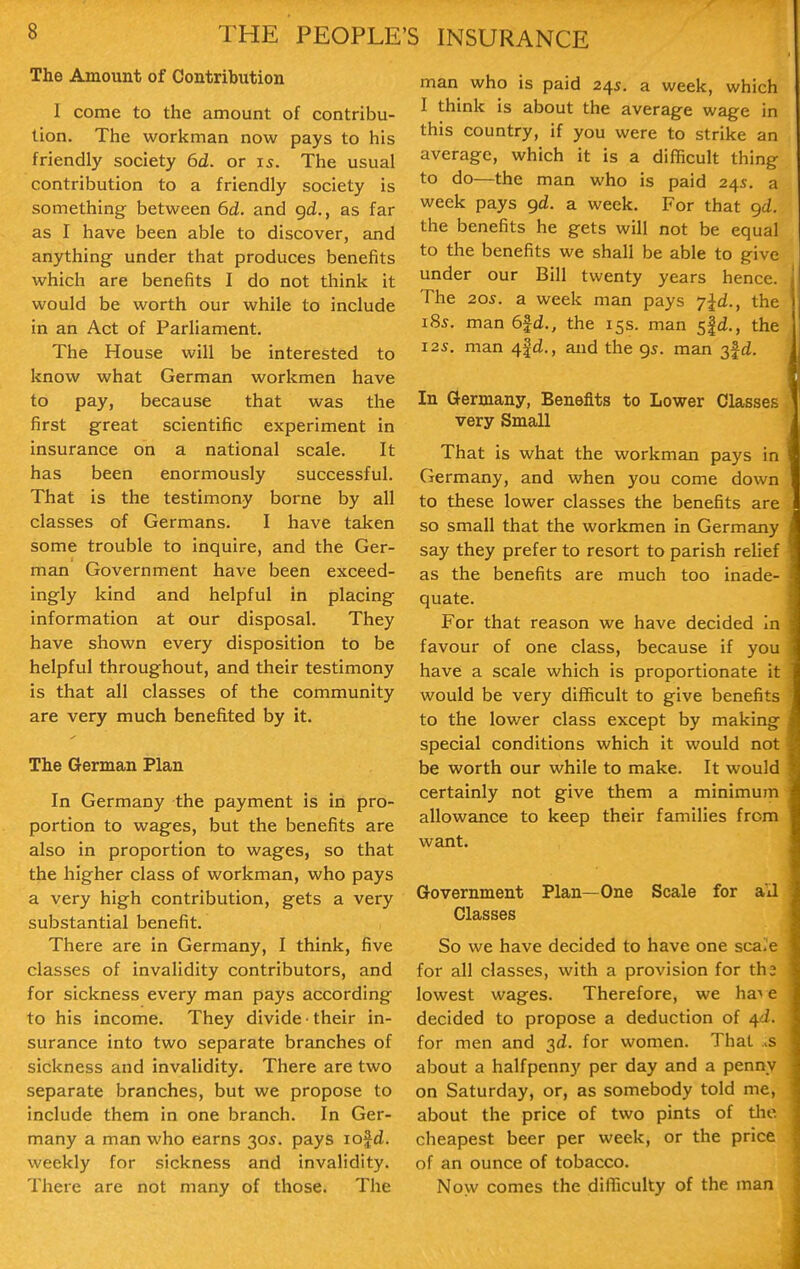 The Amount of Contribution I come to the amount of contribu- tion. The workman now pays to his friendly society 6d. or is. The usual contribution to a friendly society is something between 6d. and gd,, as far as I have been able to discover, and anything under that produces benefits which are benefits I do not think it would be worth our while to include in an Act of Parliament. The House will be interested to know what German workmen have to pay, because that was the first great scientific experiment in insurance on a national scale. It has been enormously successful. That is the testimony borne by all classes of Germans. I have taken some trouble to inquire, and the Ger- man Government have been exceed- ingly kind and helpful in placing information at our disposal. They have shown every disposition to be helpful throughout, and their testimony is that all classes of the community are very much benefited by it. The German Plan In Germany the payment is in pro- portion to wages, but the benefits are also in proportion to wages, so that the higher class of workman, who pays a very high contribution, gets a very substantial benefit. There are in Germany, I think, five classes of invalidity contributors, and for sickness every man pays according to his income. They divide • their in- surance into two separate branches of sickness and invalidity. There are two separate branches, but we propose to include them in one branch. In Ger- many a man who earns 30s. pays lofd. weekly for sickness and invalidity. There are not many of those. The man who is paid 24s. a week, which I think is about the average wage in this country, if you were to strike an average, which it is a difficult thing to do—the man who is paid 24s. a week pays gd. a week. For that gd. the benefits he gets will not be equal to the benefits we shall be able to give under our Bill twenty years hence. The 20s. a week man pays 7jd., the 18s. man 6fd., the 15s. man 5|d., the I2S. man 4fd., and the gs. man 3fd. In Germany, Benefits to Lower Classes very Small That is what the workman pays in Germany, and when you come down to these lower classes the benefits are so small that the workmen in Germany say they prefer to resort to parish relief as the benefits are much too inade- quate. For that reason we have decided in favour of one class, because if you have a scale which is proportionate it would be very difficult to give benefits to the lower class except by making special conditions which it would not be worth our while to make. It would certainly not give them a minimum allowance to keep their families from want. Government Plan—One Scale for a'll J Classes ;^ So we have decided to have one scale | for all classes, with a provision for th2 % lowest wages. Therefore, we ha^ e | decided to propose a deduction of 4d. ^ for men and 3d. for women. That >$ about a halfpenny per day and a penny on Saturday, or, as somebody told me, about the price of two pints of tlie cheapest beer per week, or the price of an ounce of tobacco. Now comes the difficulty of the man