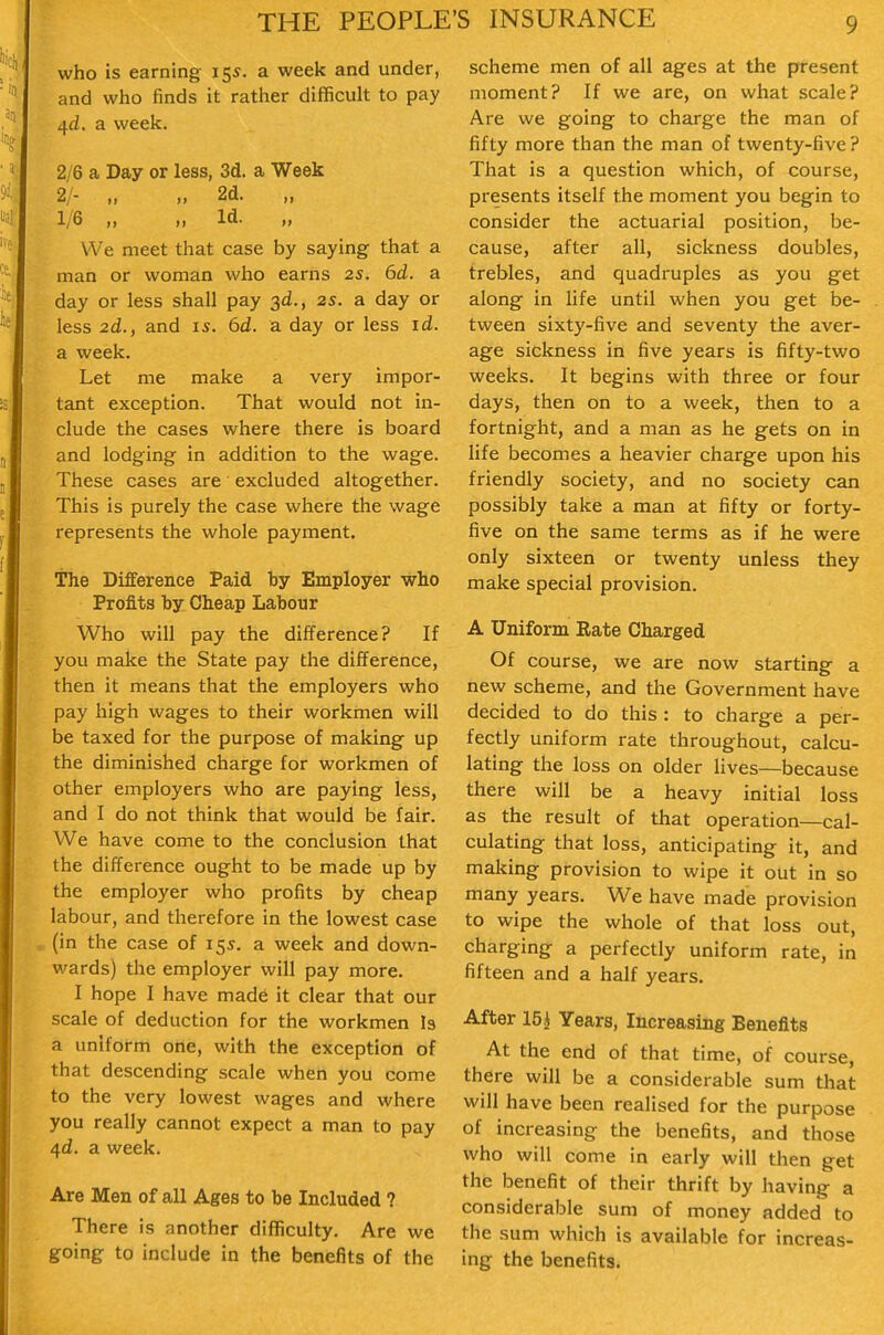 who is earning i^s. a week and under, and who finds it rather difficult to pay 4d. a week. 2/6 a Day or less, 3d. a Week 2/- „ „ 2d. „ 1/6 „ „ Id. We meet that case by saying that a man or woman who earns 2S. 6d. a day or less shall pay 3d., 2s. a day or less 2d., and 15. 6d. a day or less id. a week. Let me make a very impor- tant exception. That would not in- clude the cases where there is board and lodging in addition to the wage. These cases are excluded altogether. This is purely the case where the wage represents the whole payment. The Difference Paid by Employer who Profits by Cheap Labour Who will pay the difference? If you make the State pay the difference, then it means that the employers who pay high wages to their workmen will be taxed for the purpose of making up the diminished charge for workmen of other employers who are paying less, and I do not think that would be fair. We have come to the conclusion that the difference ought to be made up by the employer who profits by cheap labour, and therefore in the lowest case (in the case of 155. a week and down- wards) the employer will pay more. I hope I have made it clear that our scale of deduction for the workmen I3 a uniform one, with the exception of that descending scale when you come to the very lowest wages and where you really cannot expect a man to pay /\d. a week. Are Men of all Ages to be Included ? There is another difficulty. Are we going to include in the benefits of the scheme men of all ages at the present moment? If we are, on what scale? Are we going to charge the man of fifty more than the man of twenty-five ? That is a question which, of course, presents itself the moment you begin to consider the actuarial position, be- cause, after all, sickness doubles, trebles, and quadruples as you get along in life until when you get be- tween sixty-five and seventy the aver- age sickness in five years is fifty-two weeks. It begins with three or four days, then on to a week, then to a fortnight, and a man as he gets on in life becomes a heavier charge upon his friendly society, and no society can possibly take a man at fifty or forty- five on the same terms as if he were only sixteen or twenty unless they make special provision. A Uniform Eate Charged Of course, we are now starting a new scheme, and the Government have decided to do this : to charge a per- fectly uniform rate throughout, calcu- lating the loss on older lives—because there will be a heavy initial loss as the result of that operation—cal- culating that loss, anticipating it, and making provision to wipe it out in so many years. We have made provision to wipe the whole of that loss out, charging a perfectly uniform rate, in fifteen and a half years. After 15 i Years, Increasing Benefits At the end of that time, of course, there will be a considerable sum that will have been realised for the purpose of increasing the benefits, and those who will come in early will then get the benefit of their thrift by having a considerable sum of money added to the sum which is available for increas- ing the benefits.