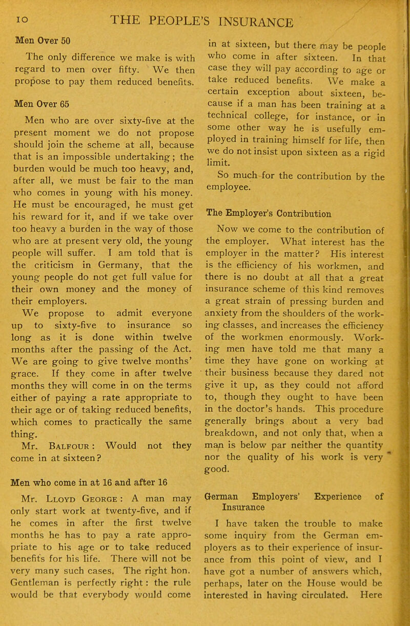 Men Over 50 The only difference we make is with regard to men over fifty. We then propose to pay them reduced benefits. Men Over 65 Men who are over sixty-five at the present moment we do not propose should join the scheme at all, because that is an impossible undertaking; the burden would be much too heavy, and, after all, we must be fair to the man who comes in young with his money. He must be encouraged, he must get his reward for it, and if we take over too heavy a burden in the way of those who are at present very old, the young people will suffer. I am told that is the criticism in Germany, that the young people do not get full value for their own money and the money of their employers. We propose to admit everyone up to sixty-five to insurance so long as it is done within twelve months after the passing of the Act. We are going to give twelve months' grace. If they come in after twelve months they will come in on the terms either of paying a rate appropriate to their age or of taking reduced benefits, which comes to practically the same thing, Mr. Balfour : Would not they come in at sixteen? Men who come in at 16 and after 16 Mr. Lloyd George : A man may only start work at twenty-five, and if he comes in after the first twelve months he has to pay a rate appro- priate to his age or to take reduced benefits for his life. There will not be very many such cases. The right hon. Gentleman is perfectly right: the rule would be that everybody would come in at sixteen, but there may be people who come in after sixteen. In that case they will pay according to age or take reduced benefits. We make a certain exception about sixteen, be- cause if a man has been training at a technical college, for instance, or in some other way he is usefully em- ployed in training himself for life, then we do not insist upon sixteen as a rigid limit. So much for the contribution by the employee. The Employer's Contribution Now we come to the contribution of the employer. What interest has the employer in the matter? His interest is the efficiency of his workmen, and there is no doubt at all that a great insurance scheme of this kind removes a great strain of pressing burden and anxiety from the shoulders of the work- ing classes, and increases the efficiency of the workmen enormously. Work- ing men have told me that many a time they have gone on working at their business because they dared not give it up, as they could not afford to, though they ought to have been in the doctor's hands. This procedure generally brings about a very bad breakdown, and not only that, when a man is below par neither the quantity nor the quality of his work is very good. German Employers' Experience of Insurance I have taken the trouble to make some inquiry from the German em- ployers as to their experience of insur- ance from this point of view, and I have got a number of answers which, perhaps, later on the House would be interested in having circulated. Here