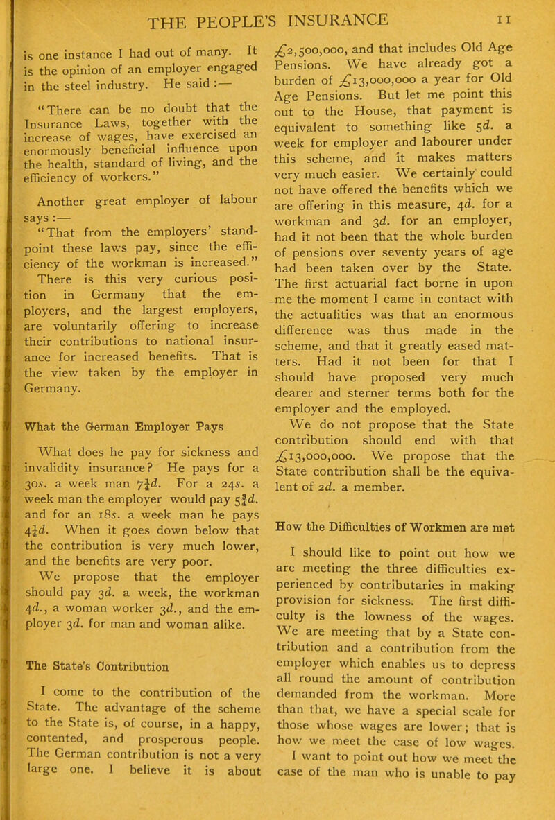 is one instance I had out of many. It is the opinion of an employer engfaged in the steel industry. He said :— There can be no doubt that the Insurance Laws, together with the increase of wages, have exercised an enormously beneficial influence upon the health, standard of living, and the efficiency of workers. Another great employer of labour says :— That from the employers' stand- point these laws pay, since the effi- ciency of the workman is increased. There is this very curious posi- tion in Germany that the em- ployers, and the largest employers, are voluntarily oiTering to increase their contributions to national insur- ance for increased benefits. That is the view taken by the employer in Germany. What the German Employer Pays What does he pay for sickness and invalidity insurance? He pays for a 30S. a week man yjd. For a 24s. a week man the employer would pay 5f d. and for an 18s. a week man he pays 4Jd. When it goes down below that the contribution is very much lower, and the benefits are very poor. We propose that the employer should pay 3d. a week, the workman 4^., a woman worker 3d., and the em- ployer 3d. for man and woman alike. The State's Contribution I come to the contribution of the State. The advantage of the scheme to the State is, of course, in a happy, contented, and prosperous people. The German contribution is not a very large one. I believe it is about ;^2,500,000, and that includes Old Age Pensions. We have already got a burden of 3,000,000 a year for Old Age Pensions. But let me point this out to the House, that payment is equivalent to something like sd. a week for employer and labourer under this scheme, and it makes matters very much easier. We certainly could not have offered the benefits which we are offering in this measure, 4d. for a workman and 3d. for an employer, had it not been that the whole burden of pensions over seventy years of age had been taken over by the State. The first actuarial fact borne in upon me the moment I came in contact with the actualities was that an enormous difference was thus made in the scheme, and that it greatly eased mat- ters. Had it not been for that I should have proposed very much dearer and sterner terms both for the employer and the employed. We do not propose that the State contribution should end with that ;^i3,ooo,ooo. We propose that the State contribution shall be the equiva- lent of 2d. a member. How the DifB.culties of Workmen are met I should like to point out how we are meeting the three difficulties ex- perienced by contributaries in making provision for sickness. The first diffi- culty is the lowness of the wages. We are meeting that by a State con- tribution and a contribution from the employer which enables us to depress all round the amount of contribution demanded from the workman. More than that, we have a special scale for those whose wages are lower; that is how we meet the case of low wages. I want to point out how we meet the case of the man who is unable to pay