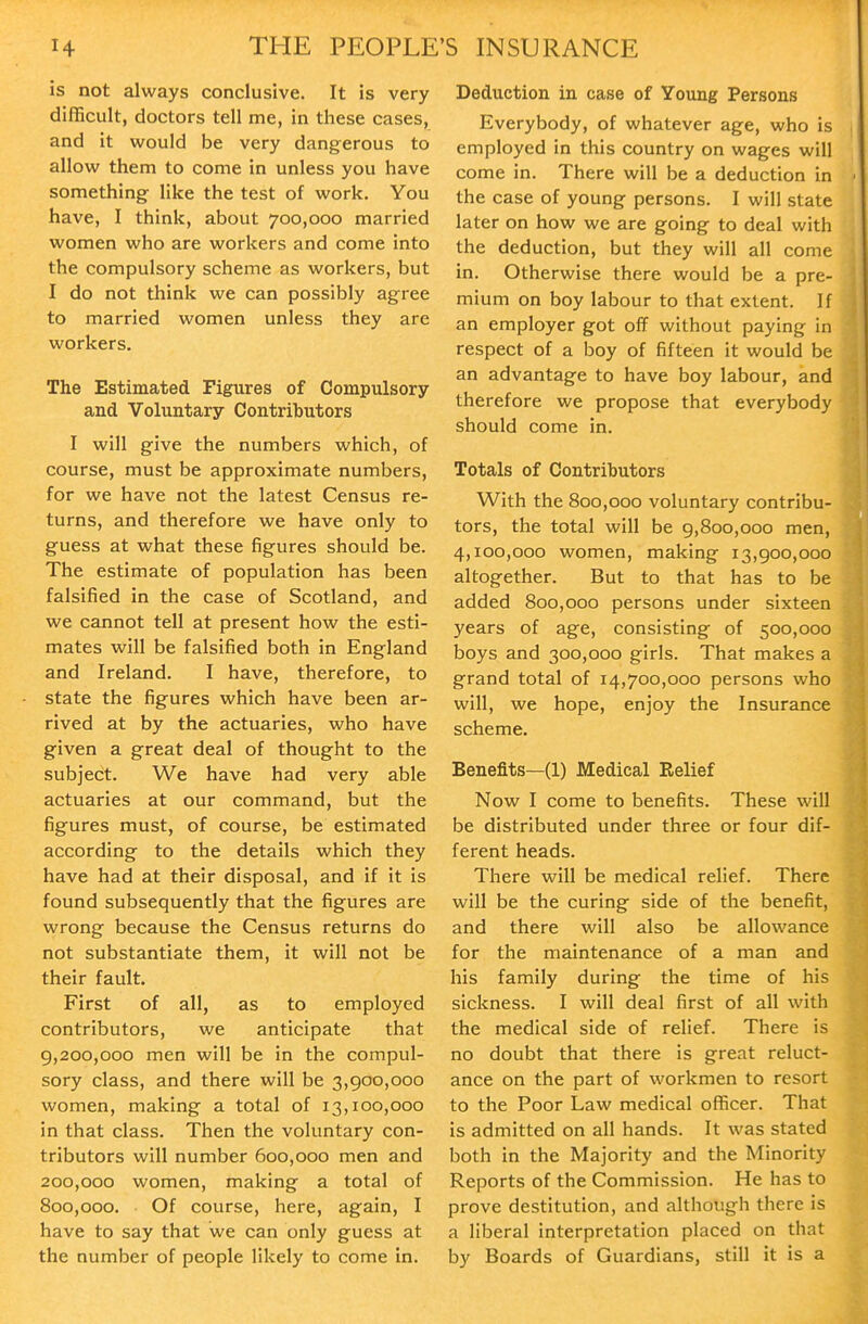is not always conclusive. It is very difficult, doctors tell me, in these cases, and it would be very dangerous to allow them to come in unless you have something like the test of work. You have, I think, about 700,000 married women who are workers and come into the compulsory scheme as workers, but I do not think we can possibly agree to married women unless they are workers. The Estimated Figures of Compulsory and Voluntary Contributors I will give the numbers which, of course, must be approximate numbers, for we have not the latest Census re- turns, and therefore we have only to guess at what these figures should be. The estimate of population has been falsified in the case of Scotland, and we cannot tell at present how the esti- mates will be falsified both in England and Ireland. I have, therefore, to state the figures which have been ar- rived at by the actuaries, who have given a great deal of thought to the subject. We have had very able actuaries at our command, but the figures must, of course, be estimated according to the details which they have had at their disposal, and if it is found subsequently that the figures are wrong because the Census returns do not substantiate them, it will not be their fault. First of all, as to employed contributors, we anticipate that 9,200,000 men will be in the compul- sory class, and there will be 3,900,000 women, making a total of 13,100,000 in that class. Then the voluntary con- tributors will number 600,000 men and 200,000 women, making a total of 800,000. Of course, here, again, I have to say that we can only guess at the number of people likely to come in. Deduction in case of Young Persons Everybody, of whatever age, who is employed in this country on wages will come in. There will be a deduction in the case of young persons. I will state later on how we are going to deal with the deduction, but they will all come in. Otherwise there would be a pre- mium on boy labour to that extent. If an employer got off without paying in respect of a boy of fifteen it would be an advantage to have boy labour, and therefore we propose that everybody should come in. Totals of Contributors With the 800,000 voluntary contribu- tors, the total will be 9,800,000 men, 4,100,000 women, making 13,900,000 altogether. But to that has to be added 800,000 persons under sixteen years of age, consisting of 500,000 boys and 300,000 girls. That makes a grand total of 14,700,000 persons who will, we hope, enjoy the Insurance scheme. Benefits—(1) Medical Relief Now I come to benefits. These will be distributed under three or four dif- ferent heads. There will be medical relief. There will be the curing side of the benefit, and there will also be allowance for the maintenance of a man and his family during the time of his sickness. I will deal first of all with the medical side of relief. There Is no doubt that there is great reluct- ance on the part of workmen to resort to the Poor Law medical officer. That is admitted on all hands. It was stated both in the Majority and the Minority Reports of the Commission. He has to prove destitution, and although there is a liberal Interpretation placed on that by Boards of Guardians, still it is a