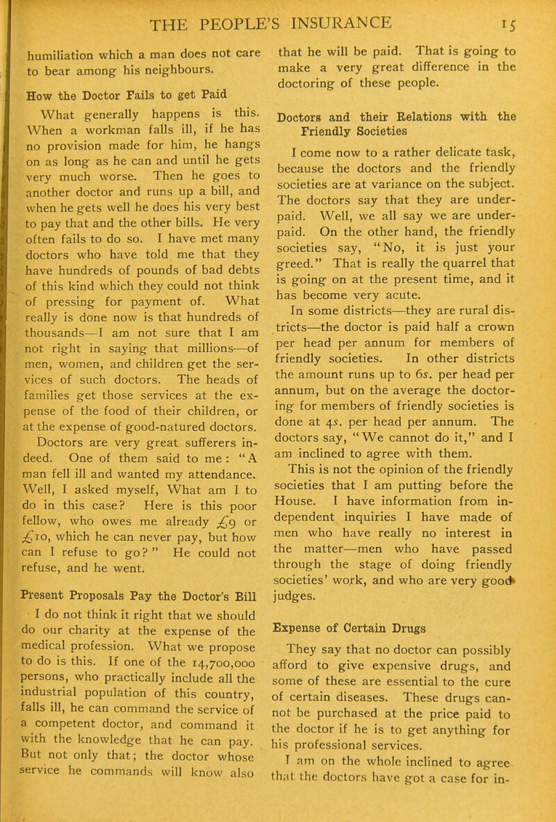 humiliation which a man does not care to bear among- his neighbours. How the Doctor Fails to get Paid What generally happens is this. When a workman falls ill, if he has no provision made for him, he hangs on as long as he can and until he gets very much worse. Then he goes to another doctor and runs up a bill, and when he gets well he does his very best to pay that and the other bills. He very often fails to do so. I have met many doctors who have told me that they have hundreds of pounds of bad debts of this kind which they could not think of pressing for payment of. What really is done now is that hundreds of thousands—I am not sure that I am not right in saying that millions—of men, women, and children get the ser- vices of such doctors. The heads of families get those services at the ex- pense of the food of their children, or at the expense of good-natured doctors. Doctors are very great sufferers in- deed. One of them said to me :  A man fell ill and wanted my attendance. Well, I asked myself, What am I to do in this case? Here is this poor fellow, who owes me already ;^g or £10, which he can never pay, but how can I refuse to go? He could not refuse, and he went. Present Proposals Pay the Doctor's Bill I do not think it right that we should do our charity at the expense of the medical profession. What we propose to do is this. If one of the 14,700,000 persons, who practically include all the industrial population of this country, falls ill, he can command the service of a competent doctor, and command it with the knowledge that he can pay. But not only that; the doctor whose service he commands will know also that he will be paid. That is going to make a very great difference in the doctoring of these people. Doctors and their Relations with the Friendly Societies I come now to a rather delicate task, because the doctors and the friendly societies are at variance on the subject. The doctors say that they are under- paid. Well, we all say we are under- paid. On the other hand, the friendly societies say, No, it is just your greed. That is really the quarrel that is going on at the present time, and it has become very acute. In some districts—they are rural dis- tricts—the doctor is paid half a crown per head per annum for members of friendly societies. In other districts the amount runs up to 6^. per head per annum, but on the average the doctor- ing for members of friendly societies is done at 45. per head per annum. The doctors say, We cannot do it, and I am inclined to agree with them. This is not the opinion of the friendly societies that I am putting before the House. I have information from in- dependent inquiries I have made of men who have really no interest in the matter—men who have passed through the stage of doing friendly societies' work, and who are very good* judges. Expense of Certain Drugs They say that no doctor can possibly afford to give expensive drugs, and some of these are essential to the cure of certain diseases. These drugs can- not be purchased at the price paid to the doctor if he is to get anything for his professional services. T am on the whole inclined to agree that the doctors have got a case for in-