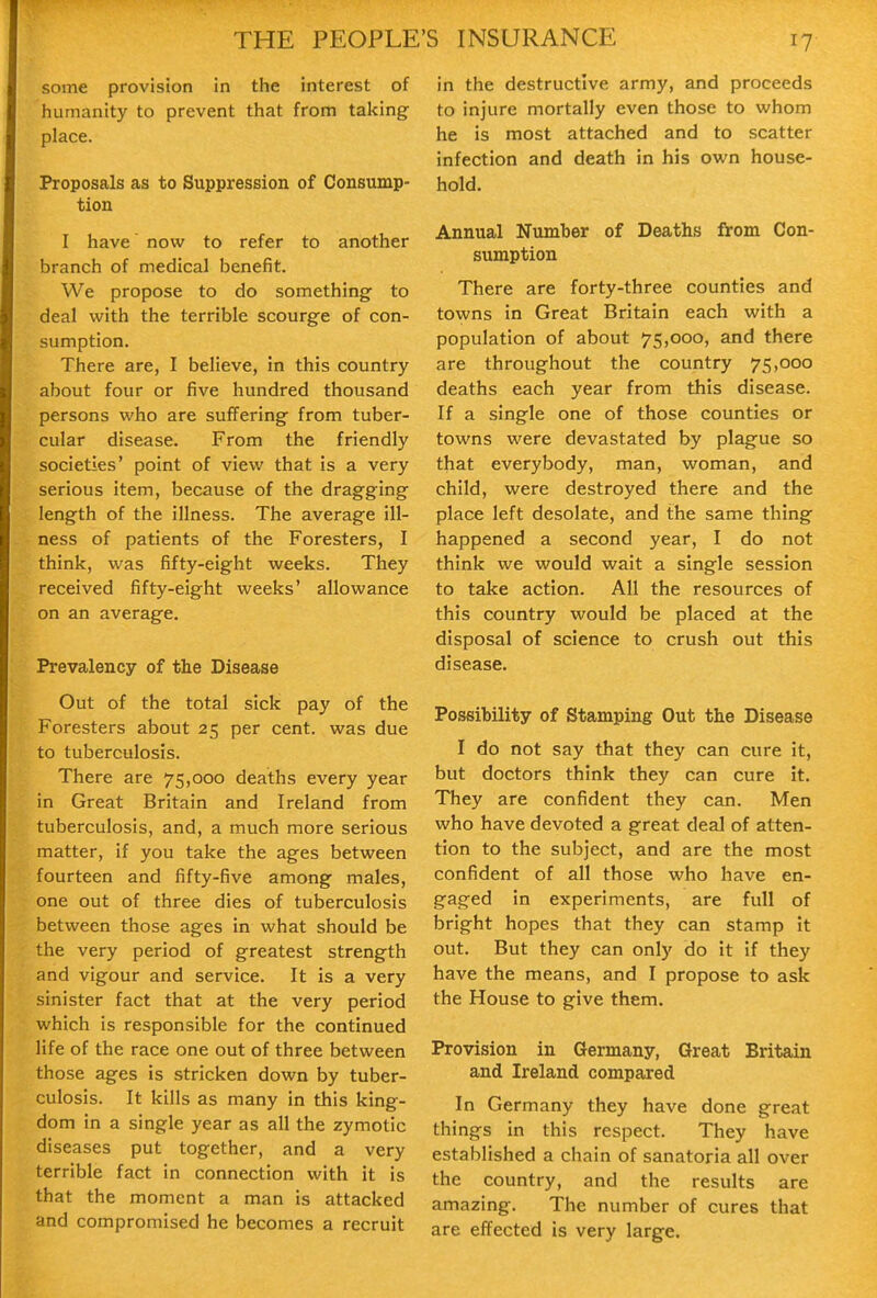 some provision in the interest of humanity to prevent that from taking place. Proposals as to Suppression of Consump- tion I have now to refer to another branch of medical benefit. We propose to do something to deal with the terrible scourge of con- sumption. There are, I believe, in this country about four or five hundred thousand persons who are suffering from tuber- cular disease. From the friendly societies' point of view that is a very serious item, because of the dragging length of the illness. The average ill- ness of patients of the Foresters, I think, was fifty-eight weeks. They received fifty-eight weeks' allowance on an average. Prevalency of the Disease Out of the total sick pay of the Foresters about 25 per cent, was due to tuberculosis. There are 75,000 deaths every year in Great Britain and Ireland from tuberculosis, and, a much more serious matter, if you take the ages between fourteen and fifty-five among males, one out of three dies of tuberculosis between those ages in what should be the very period of greatest strength and vigour and service. It is a very sinister fact that at the very period which is responsible for the continued life of the race one out of three between those ages is stricken down by tuber- culosis. It kills as many in this king- dom in a single year as all the zymotic diseases put together, and a very terrible fact in connection with it is that the moment a man is attacked and compromised he becomes a recruit in the destructive army, and proceeds to injure mortally even those to whom he is most attached and to scatter infection and death in his own house- hold. Annual Number of Deaths from Con- sumption There are forty-three counties and towns in Great Britain each with a population of about 75,000, and there are throughout the country 75,000 deaths each year from this disease. If a single one of those counties or towns were devastated by plague so that everybody, man, woman, and child, were destroyed there and the place left desolate, and the same thing happened a second year, I do not think we would wait a single session to take action. All the resources of this country would be placed at the disposal of science to crush out this disease. Possibility of Stamping Out the Disease I do not say that they can cure it, but doctors think they can cure it. They are confident they can. Men who have devoted a great deal of atten- tion to the subject, and are the most confident of all those who have en- gaged in experiments, are full of bright hopes that they can stamp it out. But they can only do it if they have the means, and I propose to ask the House to give them. Provision in Germany, Great Britain and Ireland compared In Germany they have done great things in this respect. They have established a chain of sanatoria all over the country, and the results are amazing. The number of cures that are effected is very large.