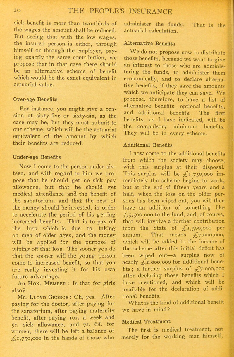 sick benefit is more than two-thirds of the wages the amount shall be reduced. But seeing- that with the low wages, the insured person is either, through himself or through the employer, pay- ing exactly the same contribution, we propose that in that case there should be an alternative scheme of benefit which would be the exact equivalent in actuarial value. Over-age Benefits For instance, you might give a pen- sion at sixty-five or sixty-six, as the case may be, but they must submit to our scheme, which will be the actuarial equivalent of the amount by which their benefits are reduced. Under-age Benefits Now I come to the person under six- teen, and with regard to him we pro- pose that he should get no sick pay allowance, but that he should get medical attendance an3 the benefit of the sanatorium, and that the rest of the money should be invested, in order to accelerate the period of his getting increased benefits. That is to pay off the loss which is due to taking on men of older ages, and the money will be applied for the purpose of wiping off that loss. The sooner you do that the sooner will the young person come to increased benefit, so that you are really investing it for his own future advantage. An Hon. Member : Is that for girls also? Mr. Lloyd George : Oh, yes. After paying for the doctor, after paying for the sanatorium, after paying maternity benefit, after paying los. a week and 5s. sick allowance, and 75. 6d. for women, there will be left a balance of 750,000 in the hands of those who administer the funds. That is the actuarial calculation. Alternative Benefits We do not propose now to distribute those benefits, because we want to give an interest to those who are adminis- tering the funds, to administer them economically, and to declare alterna- tive benefits, if they save the amounts which we anticipate they can save. We propose, therefore, to have a list of alternative benefits, optional benefits, and additional benefits. The first benefits, as 1 have indicated, will be the compulsory minimum benefits. They will be in every scheme. Additional Benefits I now come to the additional benefits from which the society may choose, with this surplus at their disposal. This surplus will be ;^i,750,ooo im- mediately the scheme begins to work, but at the end of fifteen years and a half, when the loss on the older per- sons has been wiped out, you will then have an addition of something like ^^^5,500,000 to the fund, and, of course, that will involve a further contribution from the State of ;^i,50o,ooo per annum. That means ;!^7,ooo,ooo, which will be added to the income of the scheme after this initial deficit has been wiped out—a surplus now of nearly ;^2,000,000 for additional bene- fits ; a further surplus of ^^7,000,000 after declaring those benefits which I have mentioned, and which will be available for the declaration of addi- tional benefits. What is the kind of additional benefit we have in mind? Medical Treatment The first is medical treatment, not merely for the working man himself,