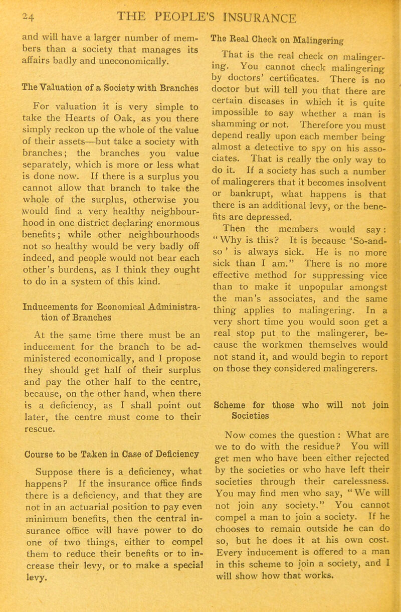 and will have a larger number of mem- bers than a society that manages its affairs badly and uneconomically. The Valuation of a Society with Branches For valuation it is very simple to take the Hearts of Oak, as you there simply reckon up the whole of the value of their assets—but take a society with branches; the branches you value separately, which is more or less what is done now. If there is a surplus you cannot allow that branch to take the whole of the surplus, otherwise you jwould find a very healthy neighbour- hood in one district declaring enormous benefits; while other neighbourhoods not so healthy would be very badly off indeed, and people would not bear each other's burdens, as I think they ought to do in a system of this kind. Inducements for Economical Administra- tion of Branches At the same time there must be an inducement for the branch to be ad- ministered economically, and I propose they should get half of their surplus and pay the other half to the centre, because, on the other hand, when there is a deficiency, as I shall point out later, the centre must come to their rescue. Course to be Taken in Case of Deficiency Suppose there is a deficiency, what happens? If the insurance office finds there is a deficiency, and that they are not in an actuarial position to pay even minimum benefits, then the central in- surance office will have power to do one of two things, either to compel them to reduce their benefits or to in- crease their levy, or to make a special levy. The Real Check on Malingering That is the real check on malinger- ing. You cannot check malingering by doctors' certificates. There is no doctor but will tell you that there are certain diseases in which it is quite impossible to say whether a man is shamming or not. Therefore you must depend really upon each member being almost a detective to spy on his asso- ciates. That is really the only way to do it. If a society has such a number of malingerers that it becomes insolvent or bankrupt, what happens is that there is an additional levy, or the bene- fits are depressed. Then the members would say: Why is this? It is because 'So-and- so ' is always sick. He is no more sick than I am. There is no more effective method for suppressing vice than to make it unpopular amongst the man's associates, and the same thing applies to malingering. In a vei'y short time you would soon get a real stop put to the malingerer, be- cause the workmen themselves would not stand it, and would begin to report on those they considered malingerers. Scheme for those who will not join Societies Now comes the question : What are we to do with the residue? You will get men who have been either rejected by the societies or who have left their societies through their carelessness. You may find men who say,  We will not join any society. You cannot compel a man to join a society. If he chooses to remain outside he can do so, but he does it at his own cost. Every inducement is offered to a man in this scheme to join a society, and I will show how that works.