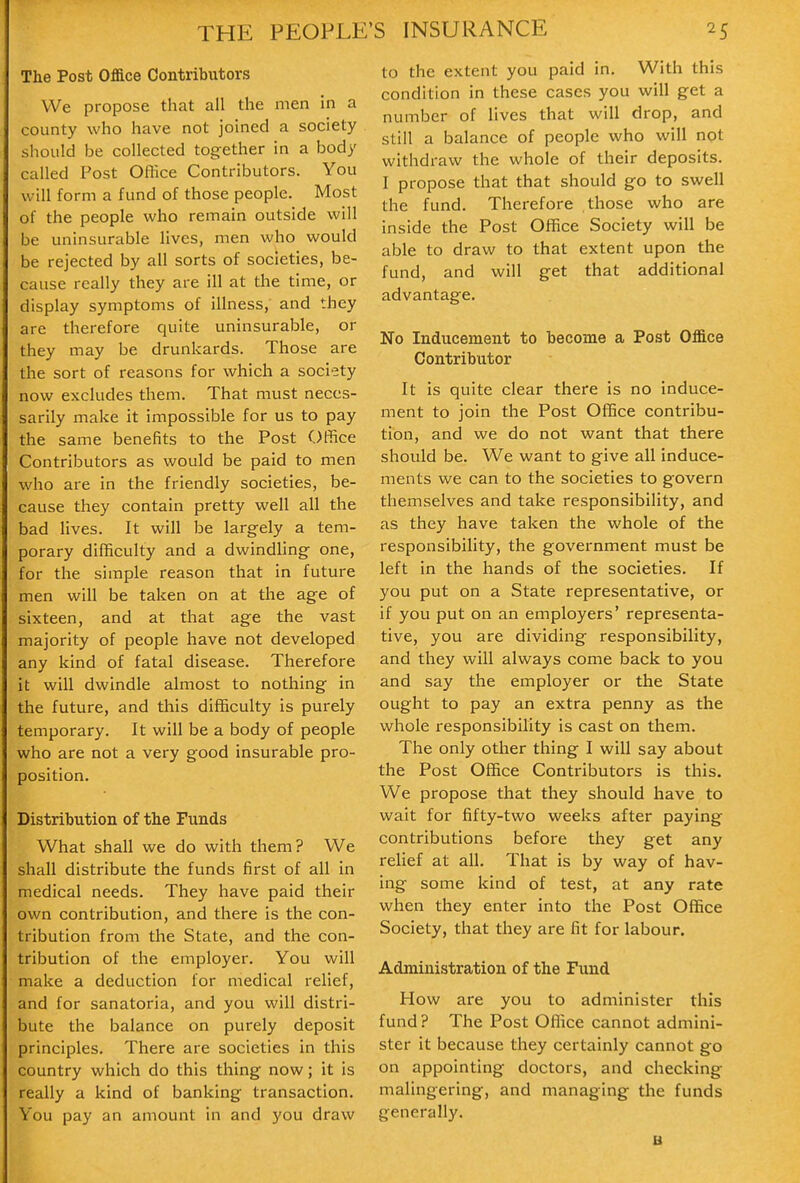 The Post Office Contributors We propose that all the men in a county who have not joined a society should be collected together in a body called Post OHice Contributors. You will form a fund of those people. Most of the people who remain outside will be uninsurable lives, men who would be rejected by all sorts of societies, be- cause really they are ill at the time, or display symptoms of illness, and they are therefore quite uninsurable, or they may be drunkards. Those are the sort of reasons for which a society now excludes them. That must neces- sarily make it impossible for us to pay the same benefits to the Post Office Contributors as would be paid to men who are in the friendly societies, be- cause they contain pretty well all the bad lives. It will be largely a tem- porary difficulty and a dwindling- one, for the simple reason that in future men will be taken on at the age of sixteen, and at that age the vast majority of people have not developed any kind of fatal disease. Therefore it will dwindle almost to nothing in the future, and this difficulty is purely temporary. It will be a body of people who are not a very good insurable pro- position. Distribution of the Funds What shall we do with them? We shall distribute the funds first of all in medical needs. They have paid their own contribution, and there is the con- tribution from the State, and the con- tribution of the employer. You will make a deduction for medical relief, and for sanatoria, and you will distri- bute the balance on purely deposit principles. There are societies in this country which do this thing now; it is really a kind of banking transaction. You pay an amount in and you draw to the extent you paid in. With this condition in these cases you will get a number of lives that will drop, and still a balance of people who will npt withdraw the whole of their deposits. I propose that that should go to swell the fund. Therefore those who are inside the Post Office Society will be able to draw to that extent upon the fund, and will get that additional advantage. No Inducement to become a Post Office Contributor It is quite clear there is no induce- ment to join the Post Office contribu- tion, and we do not want that there should be. We want to give all induce- ments we can to the societies to govern themselves and take responsibility, and as they have taken the whole of the responsibility, the government must be left in the hands of the societies. If you put on a State representative, or if you put on an employers' representa- tive, you are dividing responsibility, and they will always come back to you and say the employer or the State ought to pay an extra penny as the whole responsibility is cast on them. The only other thing I will say about the Post Office Contributors is this. We propose that they should have to wait for fifty-two weeks after paying contributions before they get any relief at all. That is by way of hav- ing some kind of test, at any rate when they enter into the Post Office Society, that they are fit for labour. Administration of the Fund How are you to administer this fund ? The Post Office cannot admini- ster it because they certainly cannot go on appointing doctors, and checking malingering, and managing the funds generally. B