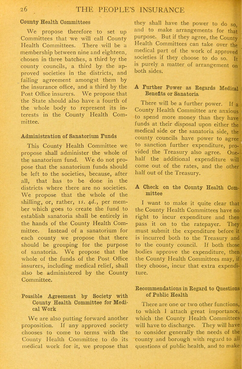 County Health Committees We propose therefore to set up Committees that we will call County Health Committees. There will be a membership between nine and eighteen, chosen in three batches, a third by the county councils, a third by the ap- proved societies in the districts, and failing agreement amongst them by the insurance office, and a third by the Post Office insurers. We propose that the State should also have a fourth of the whole body to represent its in- terests in the County Health Com- mittee. Administration of Sanatorium Funds This County Health Committee we propose shall administer the whole of the sanatorium fund. We do not pro- pose that the sanatorium funds should be left to the societies, because, after all, that has to be done in the districts where there are no societies. We propose that the whole of the shilling, or, rather, is. 4^., per mem- ber which goes to create the fund to establish sanatoria shall be entirely in the hands of the County Health Com- mittee. Instead of a sanatorium for each county we propose that there should be grouping for the purpose of sanatoria. We propose that the whole of the funds of the Post Office insurers, including medical relief, shall also be administered by the County Committee. Possible Agreement by Society with County Health Committee for Medi- cal Work We are also putting forward another proposition. If any approved society chooses to come to terms with the County Health Committee to do its medical work for it, we propose that they shall have the power to do so and to make arrangements for that purpose. But If they agree, the County Health Committees can take over the medical part of the work of approved societies if they choose to do so. It is purely a matter of arrangement on both sides. A Further Power as Regards Medical Benefits or Sanatoria There will be a further power. If a County Health Committee are anxious to spend more money than they have funds at their disposal upon either the medical side or the sanatoria side, the county councils have power to agree to sanction further expenditure, pro- vided the Treasury also agree. One- half the additional expenditure will come out of the rates, and the other half out of the Treasury. A Check on the County Health Com- mittee I want to make it quite clear that the County Health Committees have no right to incur expenditure and then pass it on to the ratepayer. They must submit the expenditure before it is incurred both to the Treasury and to the county council. If both those bodies approve the expenditure, then the County Health Committees may, if they choose, incur that extra expendi- ture. Recommendations in Regard to Questions of Public Health There are one or two other functions, to which I attach great importance, which the County Health Committees will have to discharge. They will have to consider generally the needs of the county and borough witli regard to all questions of public health, and to make