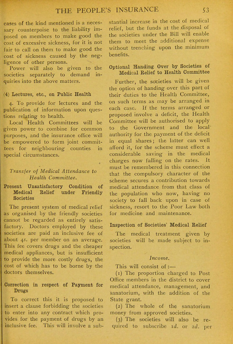 cases of the kind mentioned is a neces- sary counterpoise to the UabiHty im- posed on members to make good the cost of excessive sickness, for it is not fair to call on them to make good the cost of sickness caused by the neg- ligence of other persons. Power will also be given to the societies separately to demand in- quiries into the above matters. (4) Lectures, etc., on Public Health 4. To provide for lectures and the publication of information upon ques- tions relating to health. Local Health Committees will be given power to combine for common purposes, and the insurance office will be empowered to form joint commit- tees for neighbouring counties in special circumstances. * Transfer of Medical Attendance to Health Committee. Present Unsatisfactory Condition of Medical Eelief under Friendly Societies The present system of medical relief as organised by the friendly societies cannot be regarded as entirely satis- factory. Doctors employed by these societies are paid an inclusive fee of about 45. per member on an average. This fee covers drugs and the cheaper medical appliances, but is insufficient to provide the more costly drugs, the cost of which has to be borne by the doctors themselves. Correction in respect of Payment for Drugs To correct this it is proposed to insert a clause forbidding the societies to enter into any contract which pro- vides for the payment of drugs by an inclusive fee. This will involve a sub- stantial increase in the cost of medical relief, but the funds at the disposal of the societies under the Bill will enable them to meet the additional expense without trenching upon the minimum benefits. Optional Handing Over by Societies of Medical Relief to Health Committee Further, the soT:ieties will be given the option of handing over this part of their duties to the Health Committee, on such terms as may be arranged in each case. If the terms arranged or proposed involve a deficit, the Health Committee will be authorised to apply to the Government and the local' authority for the payment of the deficit in equal shares; the latter can well afford it, for the scheme must effect a considerable saving in the medical charges now falling on tlie rates. It must be remembered in this connection that the compulsory character of the scheme secures a contribution towards medical attendance from that class of the population who now, having no society to fall back upon in case of sickness, resort to the Poor Law both for medicine and maintenance. Inspection of Societies' Medical Relief The medical treatment given by societies will be made subject to in- spection. Income. This will consist of:— (1) The proportion charged to Post Office members in the district to cover medical attendance, management, and sanatorium, with the addition of the State grant. (2) The whole of the sanatorium money from approved societies. (3) The societies will also be re- quired to subscribe id. or 2d. per