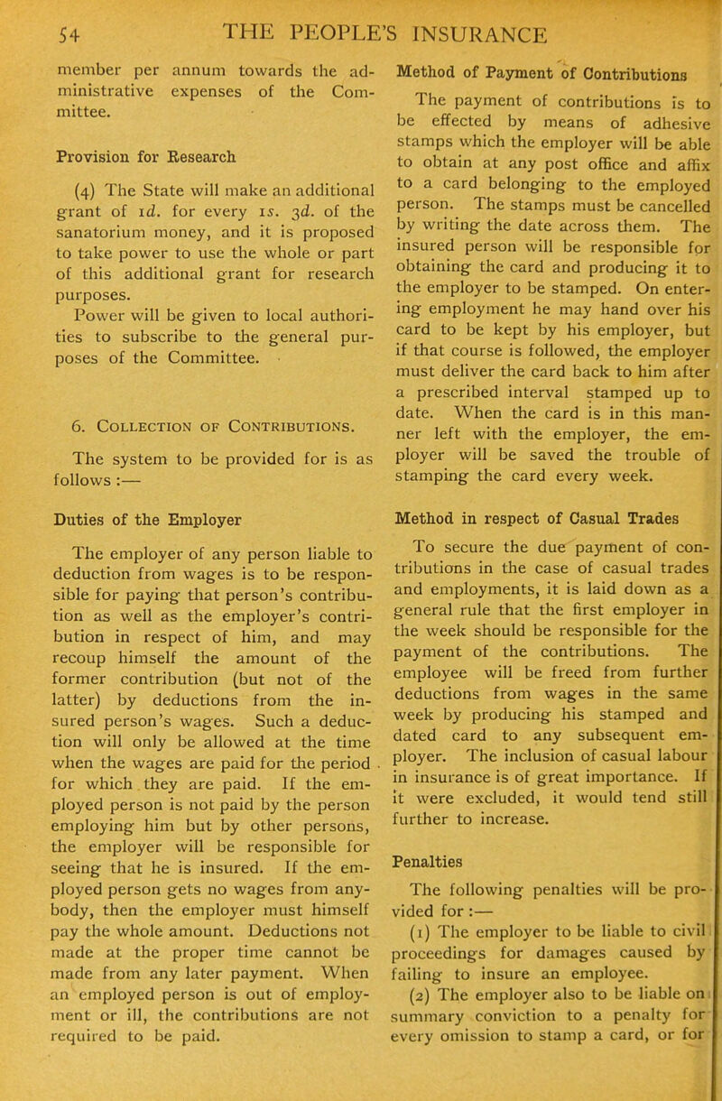 member per annum towards the ad- ministrative expenses of the Com- mittee. Provision for Research (4) The State will make an additional grant of id. for every 15. 3d. of the sanatorium money, and it is proposed to take power to use the whole or part of this additional grant for research purposes. Power will be given to local authori- ties to subscribe to the general pur- poses of the Committee. 6. Collection of Contributions. The system to be provided for is as follovi's :— Duties of the Employer The employer of any person liable to deduction from wages is to be respon- sible for paying that person's contribu- tion as well as the employer's contri- bution in respect of him, and may recoup himself the amount of the former contribution (but not of the latter) by deductions from the in- sured person's wages. Such a deduc- tion will only be allowed at the time when the wages are paid for the period for which they are paid. If the em- ployed person is not paid by the person employing him but by other persons, the employer will be responsible for seeing that he is insured. If the em- ployed person gets no wages from any- body, then the employer must himself pay the whole amount. Deductions not made at the proper time cannot be made from any later payment. When an employed person is out of employ- ment or ill, the contributions are not required to be paid. Method of Payment of Contributions The payment of contributions is to be effected by means of adhesive stamps which the employer will be able to obtain at any post office and affix to a card belonging to the employed person. The stamps must be cancelled by writing the date across them. The insured person will be responsible for obtaining the card and producing it to the employer to be stamped. On enter- ing employment he may hand over his card to be kept by his employer, but if that course is followed, the employer must deliver the card back to him after a prescribed interval stamped up to date. When the card is in this man- ner left with the employer, the em- ployer will be saved the trouble of stamping the card every week. Method in respect of Casual Trades To secure the due payment of con- tributions in the case of casual trades and employments, it is laid down as a general rule that the first employer in the week should be responsible for the payment of the contributions. The employee will be freed from further deductions from wages in the same week by producing his stamped and dated card to any subsequent em- ployer. The inclusion of casual labour in insurance is of great importance. If It were excluded, it would tend still further to increase. Penalties The following penalties will be pro- vided for:— (1) The employer to be liable to civil proceedings for damages caused by failing to insure an employee. (2) The employer also to be liable on; summary conviction to a penalty for every omission to stamp a card, or for