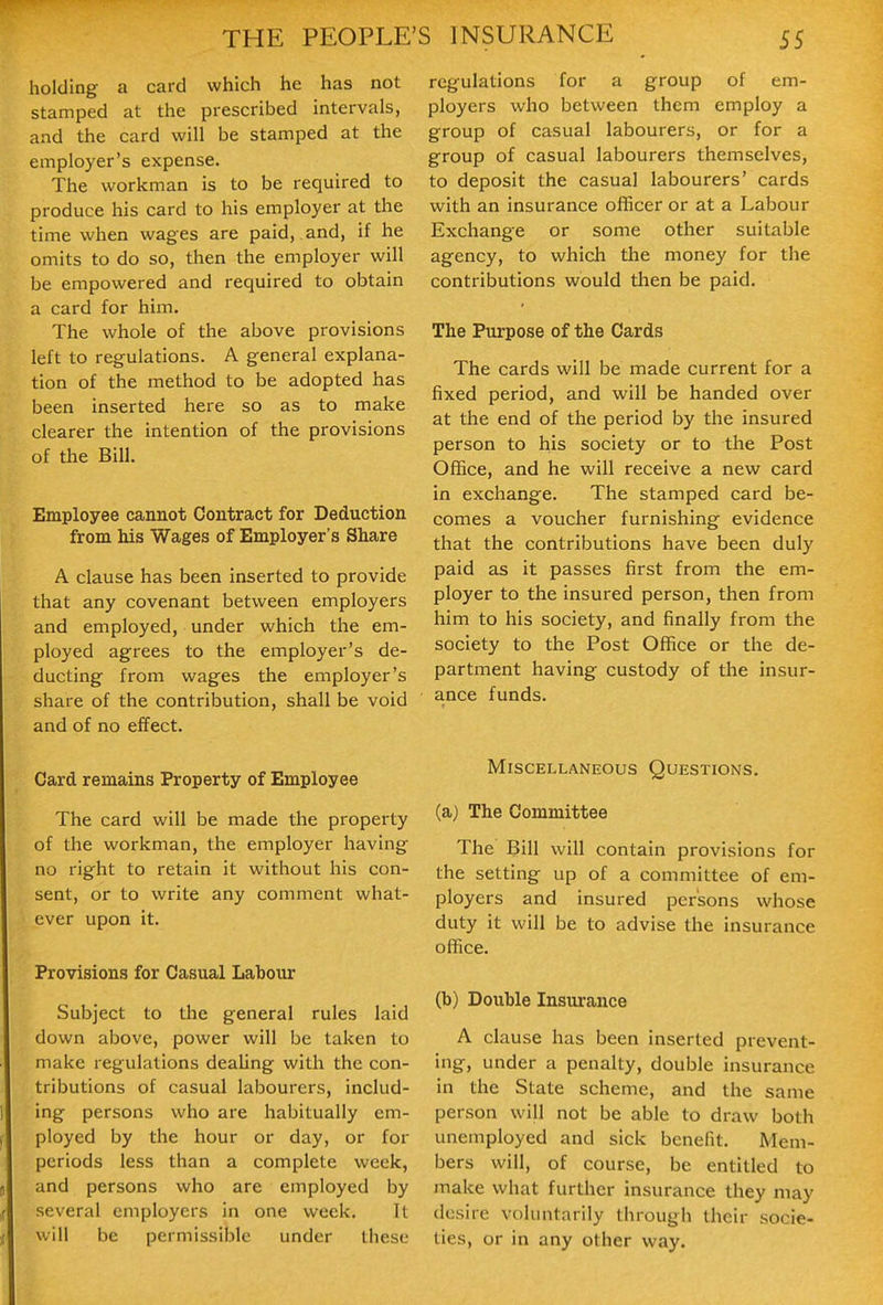 THE PEOPLE holding a card which he has not stamped at the prescribed intervals, and the card will be stamped at the employer's expense. The workman is to be required to produce his card to his employer at the time when wages are paid, and, if he omits to do so, then the employer will be empowered and required to obtain a card for him. The whole of the above provisions left to regulations. A general explana- tion of the method to be adopted has been inserted here so as to make clearer the intention of the provisions of the Bill. Employee cannot Contract for Deduction from his Wages of Employer's Share A clause has been inserted to provide that any covenant between employers and employed, under which the em- ployed agrees to the employer's de- ducting from wages the employer's share of the contribution, shall be void and of no effect. Card remains Property of Employee The card will be made the property of the workman, the employer having no right to retain it without his con- sent, or to write any comment what- ever upon it. Provisions for Casual Labour Subject to the general rules laid down above, power will be taken to make regulations dealing with the con- tributions of casual labourers, includ- ing persons who are habitually em- ployed by the hour or day, or for periods less than a complete week, and persons who are employed by several employers in one week. It will be permissible under these S INSURANCE 55 regulations for a group of em- ployers who between them employ a group of casual labourers, or for a group of casual labourers themselves, to deposit the casual labourers' cards with an insurance officer or at a Labour Exchange or some other suitable agency, to which the money for the contributions would tlien be paid. The Purpose of the Cards The cards will be made current for a fixed period, and will be handed over at the end of the period by the insured person to his society or to the Post Office, and he will receive a new card in exchange. The stamped card be- comes a voucher furnishing evidence that the contributions have been duly paid as it passes first from the em- ployer to the insured person, then from him to his society, and finally from the society to the Post Office or the de- partment having custody of the insur- ance funds. Miscellaneous Questions. (a) The Committee The Bill will contain provisions for the setting up of a committee of em- ployers and insured persons whose duty it will be to advise the insurance office. (b) Double Insurance A clause has been inserted prevent- ing, under a penalty, double insurance in the State scheme, and the same person will not be able to draw both unemployed and sick benefit. Mem- bers will, of course, be entitled to make what further insurance they may desire voluntarily through their socie- ties, or in any other way.