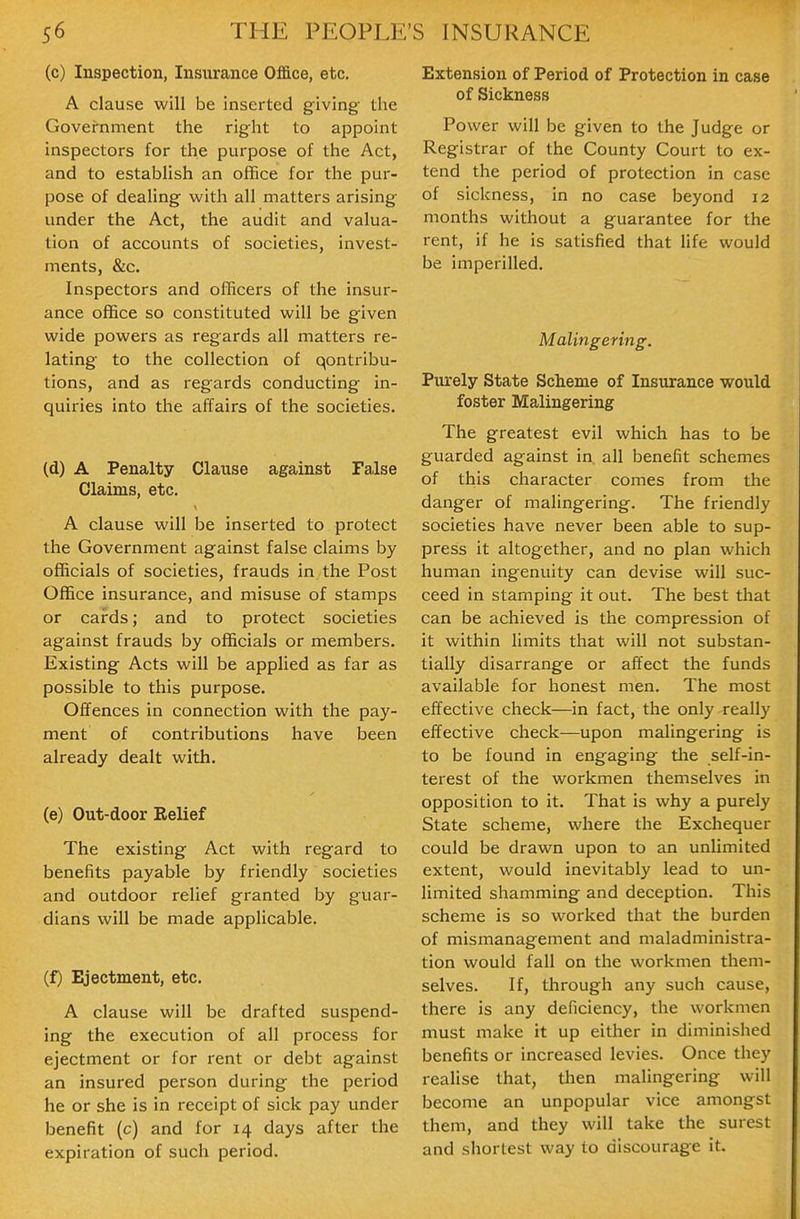 (c) Inspection, Insurance Office, etc. A clause will be inserted giving the Government the right to appoint inspectors for the purpose of the Act, and to establish an office for the pur- pose of dealing with all matters arising under the Act, the audit and valua- tion of accounts of societies, invest- ments, &c. Inspectors and officers of the insur- ance office so constituted will be given wide powers as regards all matters re- lating to the collection of qontribu- tions, and as regards conducting in- quiries into the affairs of the societies. (d) A Penalty Clause against False Claims, etc. A clause will be inserted to protect the Government against false claims by officials of societies, frauds in the Post Office insurance, and misuse of stamps or cards; and to protect societies against frauds by officials or members. Existing Acts will be applied as far as possible to this purpose. Offences in connection with the pay- ment of contributions have been already dealt with. (e) Out-door Relief The existing Act with regard to benefits payable by friendly societies and outdoor relief granted by guar- dians will be made applicable. (f) Ejectment, etc. A clause will be drafted suspend- ing the execution of all process for ejectment or for rent or debt against an insured person during the period he or she is in receipt of sick pay under benefit (c) and for 14 days after the expiration of such period. Extension of Period of Protection in case of Sickness Power will be given to the Judge or Registrar of the County Court to ex- tend the period of protection in case of sickness, in no case beyond 12 months without a guarantee for the rent, if he is satisfied that life would be imperilled. Malingering. Purely State Scheme of Insurance would foster Malingering The greatest evil which has to be guarded against in. all benefit schemes of this character comes from the danger of malingering. The friendly societies have never been able to sup- press it altogether, and no plan which human ingenuity can devise will suc- ceed in stamping it out. The best that can be achieved is the compression of it within limits that will not substan- tially disarrange or affect the funds available for honest men. The most effective check—in fact, the only really effective check—upon malingering is to be found in engaging the self-in- terest of the workmen themselves in opposition to it. That is why a purely State scheme, where the Exchequer could be drawn upon to an unlimited extent, would inevitably lead to un- limited shamming and deception. This scheme is so worked that the burden of mismanagement and maladministra- tion would fall on the workmen them- selves. If, through any such cause, there is any deficiency, the workmen must make it up either in diminished benefits or increased levies. Once they realise that, then malingering will become an unpopular vice amongst them, and they will take the surest and shortest way to discourage it.