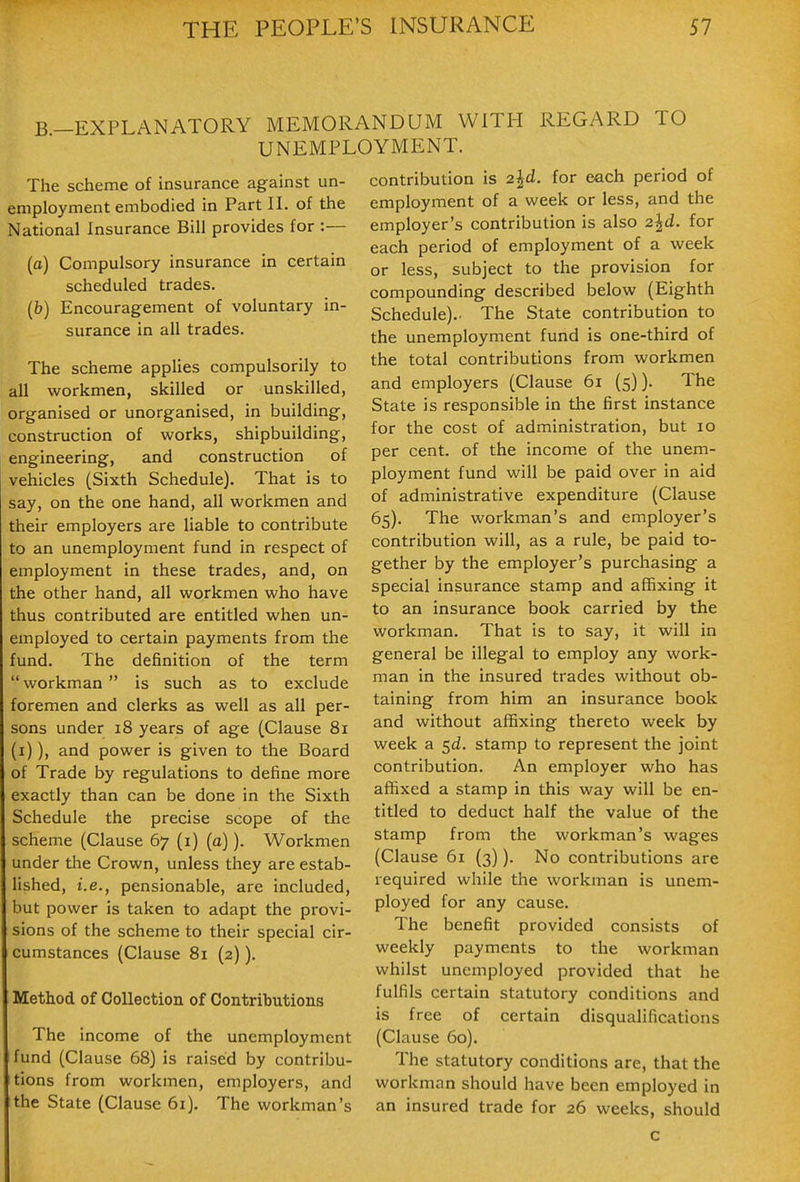 B-EXPLANATORY MEMORANDUM WITH REGARD TO UNEMPLOYMENT. The scheme of insurance against un- employment embodied in Part 11. of the National Insurance Bill provides for :— (o) Compulsory insurance in certain scheduled trades. (b) Encouragement of voluntary in- surance in all trades. The scheme applies compulsorily to all workmen, skilled or unskilled, organised or unorganised, in building, construction of works, shipbuilding, engineering, and construction of vehicles (Sixth Schedule). That is to say, on the one hand, all workmen and their employers are liable to contribute to an unemployment fund in respect of employment in these trades, and, on the other hand, all workmen who have thus contributed are entitled when un- employed to certain payments from the fund. The definition of the term  workman  is such as to exclude foremen and clerks as well as all per- sons under 18 years of age (Clause 81 (i)), and power is given to the Board of Trade by regulations to define more exactly than can be done in the Sixth Schedule the precise scope of the scheme (Clause 67 (i) (a)), Workmen under the Crown, unless they are estab- lished, i.e., pensionable, are included, hut power is taken to adapt the provi- sions of the scheme to their special cir- cumstances (Clause 81 (2)). Method of Collection of Contributions The income of the unemployment fund (Clause 68) is raised by contribu- tions from workmen, employers, and the State (Clause 61), The workman's contribution is 2|d. for each period of employment of a week or less, and the employer's contribution is also 2^d. for each period of employment of a week or less, subject to the provision for compounding described below (Eighth Schedule).. The State contribution to the unemployment fund is one-third of the total contributions from workmen and employers (Clause 61 (5)). The State is responsible in the first instance for the cost of administration, but 10 per cent, of the income of the unem- ployment fund will be paid over in aid of administrative expenditure (Clause 65). The workman's and employer's contribution will, as a rule, be paid to- gether by the employer's purchasing a special insurance stamp and affixing it to an insurance book carried by the workman. That is to say, it will in general be illegal to employ any work- man in the insured trades without ob- taining from him an insurance book and without affixing thereto week by week a 5^. stamp to represent the joint contribution. An employer who has affixed a stamp in this way will be en- titled to deduct half the value of the stamp from the workman's wages (Clause 61 (3)). No contributions are required while the workman is unem- ployed for any cause. The benefit provided consists of weekly payments to the workman whilst unemployed provided that he fulfils certain statutory conditions and is free of certain disqualifications (Clause 60). The statutory conditions are, that the workman should have been employed in an insured trade for 26 weeks, should