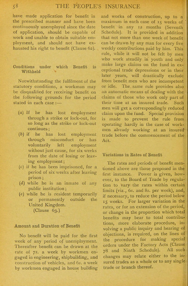 have made application for benefit in the prescribed manner and have been continuously unemployed since the date of application, should be capable of work and unable to obtain suitable em- ployment, and should not have ex- hausted his right to benefit (Clause 62). Conditions under which Benefit is Withheld Notwithstanding the fulfilment of the statutory conditions, a workman may be disqualified for receiving benefit on the following grounds for the period stated in each case :— (a) If he has lost employment through a strike or lock-out, for so long as the strike or lock-out continues; (b) if he has lost employment through misconduct or has voluntarily left employment without just cause, for six weeks from the date of losing or leav- ing employment; (c) if he has been imprisoned, for a period of six weeks after leaving prison; {d) while he is an inmate of any public institution; (e) while he is resident tennporarily or permanently outside the United Kingdom. (Clause 63.) Amount and Duration of Benefit No benefit will be paid for the first week of any period of unemployment. Thereafter benefit can be drawn at the rate of 75. a week by workmen en- gaged in engineering, shipbuilding, and construction of vehicles, and 6s. a week by workmen engaged in house building and works of construction, up to a maximum in each case of 15 weeks of benefit in any 12 months (Seventh Schedule). It is provided in addition that not more than one week of benefit can be drawn by any man for every five weekly contributions paid by him. This rule, while it will not be felt by men who work steadily in youth and only make large claims on the fund in ex- ceptional trade depressions or in their later years, will drastically exclude from benefit men who are incompetent or idle. The. same rule provides also an automatic means of dealing with the claims of those who work only part of their time at an insured trade. Such men will get a correspondingly reduced claim upon the fund. Special provision is made to prevent the rule from operating hardly in the case of work- men already working at an insured trade before the commencement of the Act. Variations in Rates of Benefit The rates and periods of benefit men- tioned above are those proposed in the first instance. Power is given, how- ever, to the Board of Trade by regula- tion to vary the rates within certain limits (viz., 6s. and 8^. per week), and, if necessary, to reduce the period below 15 weeks. For larger variation in the rates, or for an extension of die period, or change in the proportion which total benefits may bear to total contribu- tions, rriore elaborate procedure, in- volving a public inquiry and hearing of objections, is required, on the lines of the procedure for making special orders under the Factory Acts (Clause 78 and Ninth Schedule). All such changes may relate either to the in- sured trades as a whole or to any single trade or branch thereof.