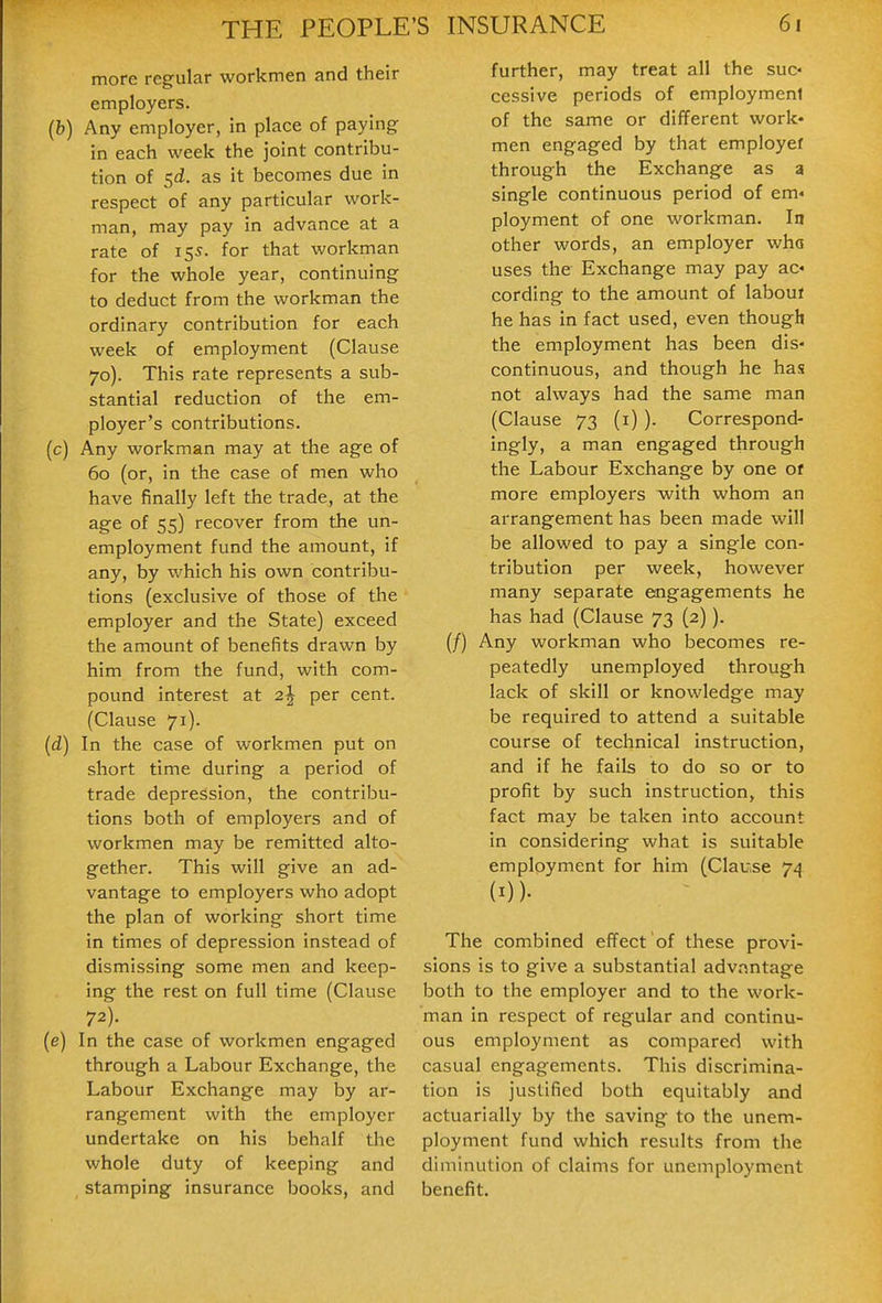more regular workmen and their employers. (b) Any employer, in place of paying in each week the joint contribu- tion of 5^. as it becomes due in respect of any particular work- man, may pay in advance at a rate of 15s. for that workman for the whole year, continuing to deduct from the workman the ordinary contribution for each week of employment (Clause 70). This rate represents a sub- stantial reduction of the em- ployer's contributions. (c) Any workman may at the age of 60 (or, in the case of men who have finally left the trade, at the age of 55) recover from the un- employment fund the amount, if any, by which his own contribu- tions (exclusive of those of the employer and the State) exceed the amount of benefits drawn by him from the fund, with com- pound interest at 2^ per cent. (Clause 71). (d) In the case of workmen put on short time during a period of trade depression, the contribu- tions both of employers and of workmen may be remitted alto- gether. This will give an ad- vantage to employers who adopt the plan of working short time in times of depression instead of dismissing some men and keep- ing the rest on full time (Clause 72). (e) In the case of workmen engaged through a Labour Exchange, the Labour Exchange may by ar- rangement with the employer undertake on his behalf the whole duty of keeping and stamping insurance books, and further, may treat all the suc- cessive periods of employment of the same or different work- men engaged by that employer through the Exchange as a single continuous period of em« ployment of one workman. In other words, an employer who uses the Exchange may pay ac« cording to the amount of labouf he has in fact used, even though the employment has been dis- continuous, and though he has not always had the same man (Clause 73 (i)). Correspond- ingly, a man engaged through the Labour Exchange by one of more employers with whom an arrangement has been made will be allowed to pay a single con- tribution per week, however many separate engagements he has had (Clause 73 (2)). (/) Any workman who becomes re- peatedly unemployed through lack of skill or knowledge may be required to attend a suitable course of technical instruction, and if he fails to do so or to profit by such instruction, this fact may be taken into account in considering what is suitable employment for him (Clause 74 (I))- The combined effect of these provi- sions is to give a substantial advantage both to the employer and to the work- man in respect of regular and continu- ous employment as compared with casual engagements. This discrimina- tion is justified both equitably and actuarially by the saving to the unem- ployment fund which results from the diminution of claims for unemployment benefit.