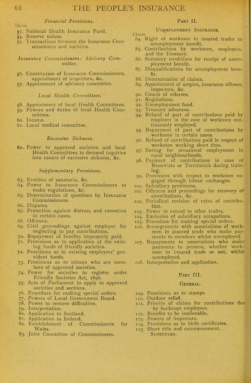 Financial Provisions, 53- National Health Insurance Fund. J4. Reserve values. 55. Transactions between the Insurance Com- missioners and societies. Insurance Co)ninissioners: Advisory Com- mittee. 56. Constitution of Insurance Commissioners, appointment of inspectors, &c. 57. Appointment of advi.«ory committee. Local Health Committees. 58. Appointment of local Health Committees. 59. Powers and duties bf local Health Com- mittees. 60. Income. 61. Local medical committee. Excessive Sickness. 62. Power to approved societies and local Health Committees to demand inquiries into causes of excessive sickness, &c. Supplementary Provisions. 63. Erection of sanatoria, &c. 64. Power to Insurance Commissioners to make regulations, &c. 65. Determination of questions by Insurance Commissioners. 66. Disputes. 67. Protection against distress and execution in certain cases. 68. Offences. 69. Civil proceedings against employer for neglecting to pay contributions. 70. Repayment of benefits improperly paid. 71. Provisions as to application of the exist- ing funds of friendly societies. 72. Provisions as to existing employers' pro- vident funds. 73. Provisions as to minors who are mem- bers of approved societies. 74. Power for societies to register under Friendly Societies Act, 1896. 75. Acts of Parliament to apply to approved societies and sections. 76. Procedure for making special orders. 77. Powers of Local Government Board. 78. Power to remove difficulties. 79. Interpretation. 80. Application to Scotland. 81. Application to Ireland. 82. Establishment of Commissioners for Wales. 83. Joint Committee of Commissioners. Part II. Unemployment Insurance. Clause. 84. Right of workmen in insured trades to unemployment benefit. 85. Contributions by workmen, employers, and the Treasury. 86. Statutory conditions for receipt of unem- ployment benefit. 87. Disqualifications for unemployment bene- fit. 88. Determination of claims. 89. Appointment of umpire, insurance officers, inspectors, &c. 90. Courts of referees. 91. Regulations. 92. Unemployment fund. 93. Treasury advances. 94. Refund of part of contributions paid by employer in the case of workmen con- tinuously employed. 95. Repayment of part of contributions by workmen in certain cases. 96. Refund of contributions paid in respect of workmen working short time. 97. Saving for occasional employment in rural neighbourhoods. 98. Payment of contributions in case of Reservists or Territorials during train- ing. 99. Provisions with respect to workmen en- gaged through labour exchanges. 100. Subsidiary provisions. 101. Offences and proceedings for recovery of contributions, &c. 102. Periodical revision of rates of contribu- tion. 103. Power to extend to other trades. 104. Exclusion of subsidiary occupations. 105. Procedure for making special orders. 106. Arrangements with associations of work- men in insured trade who make pay- ments to members whilst unemployed. 107. Repayments to associations who make payments to persons, whether work- men in insured trade or not, whilst unemployed. 108. Interpretation and application. Part III. General. 109. Provisions as to stamps. 110. Outdoor relief. 111. Priority of claims for contributions due by bankrupt employers. 112. Benefits to be inalienable. 113. Powers of inspectors. 114. Provisions as to birth certificates. 115. Shprt title and commencement. Schedules.