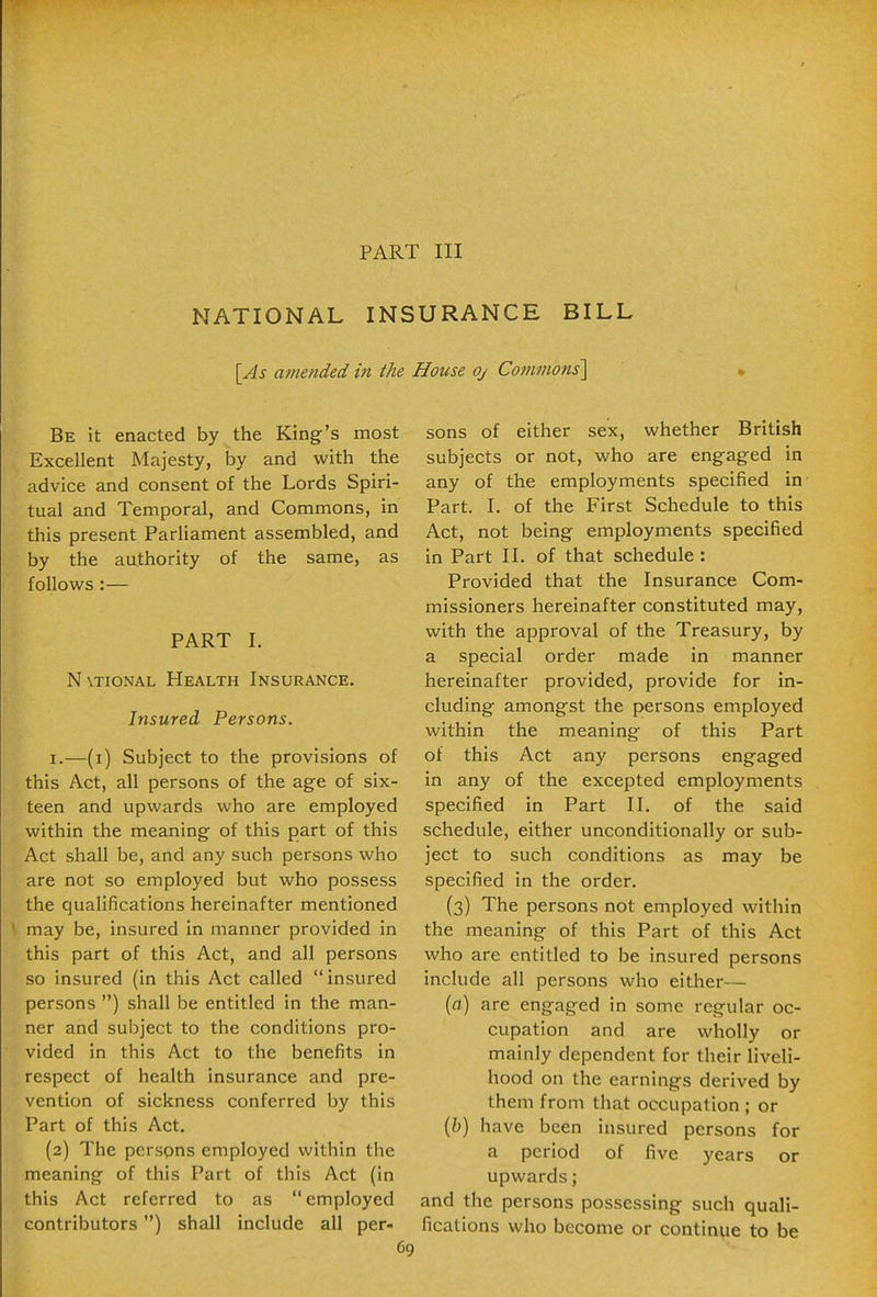 PART III NATIONAL INSURANCE BILL [As amended in the House oj Co7nmons'\ Be it enacted by the King's most Excellent Majesty, by and with the advice and consent of the Lords Spiri- tual and Temporal, and Commons, in this present Parliament assembled, and by the authority of the same, as follows:— PART I. N\TioNAL Health Insurance. Insured Persons. I.—(i) Subject to the provisions of this Act, all persons of the age of six- teen and upwards who are employed within the meaning of this part of this Act shall be, and any such persons who are not so employed but who possess the qualifications hereinafter mentioned may be, insured in manner provided in this part of this Act, and all persons so insured (in this Act called insured persons ) shall be entitled in the man- ner and subject to the conditions pro- vided in this Act to the benefits in respect of health insurance and pre- vention of sickness conferred by this Part of this Act. (2) The persons employed within the meaning of this Part of this Act (in this Act referred to as employed contributors) shall include all per- sons of either sex, whether British subjects or not, who are engaged in any of the employments specified in Part. I. of the First Schedule to this Act, not being employments specified in Part II. of that schedule : Provided that the Insurance Com- missioners hereinafter constituted may, with the approval of the Treasury, by a special order made in manner hereinafter provided, provide for in- cluding amongst the persons employed within the meaning of this Part of this Act any persons engaged in any of the excepted employments specified in Part II. of the said schedule, either unconditionally or sub- ject to such conditions as may be specified in the order. (3) The persons not employed within the meaning of this Part of this Act who are entitled to be insured persons include all persons who either— (o) are engaged in some regular oc- cupation and are vi^hoUy or mainly dependent for their liveli- hood on the earnings derived by them from that occupation ; or (6) have been insured persons for a period of five years or upwards; and the persons possessing such quali- fications who become or continue to be