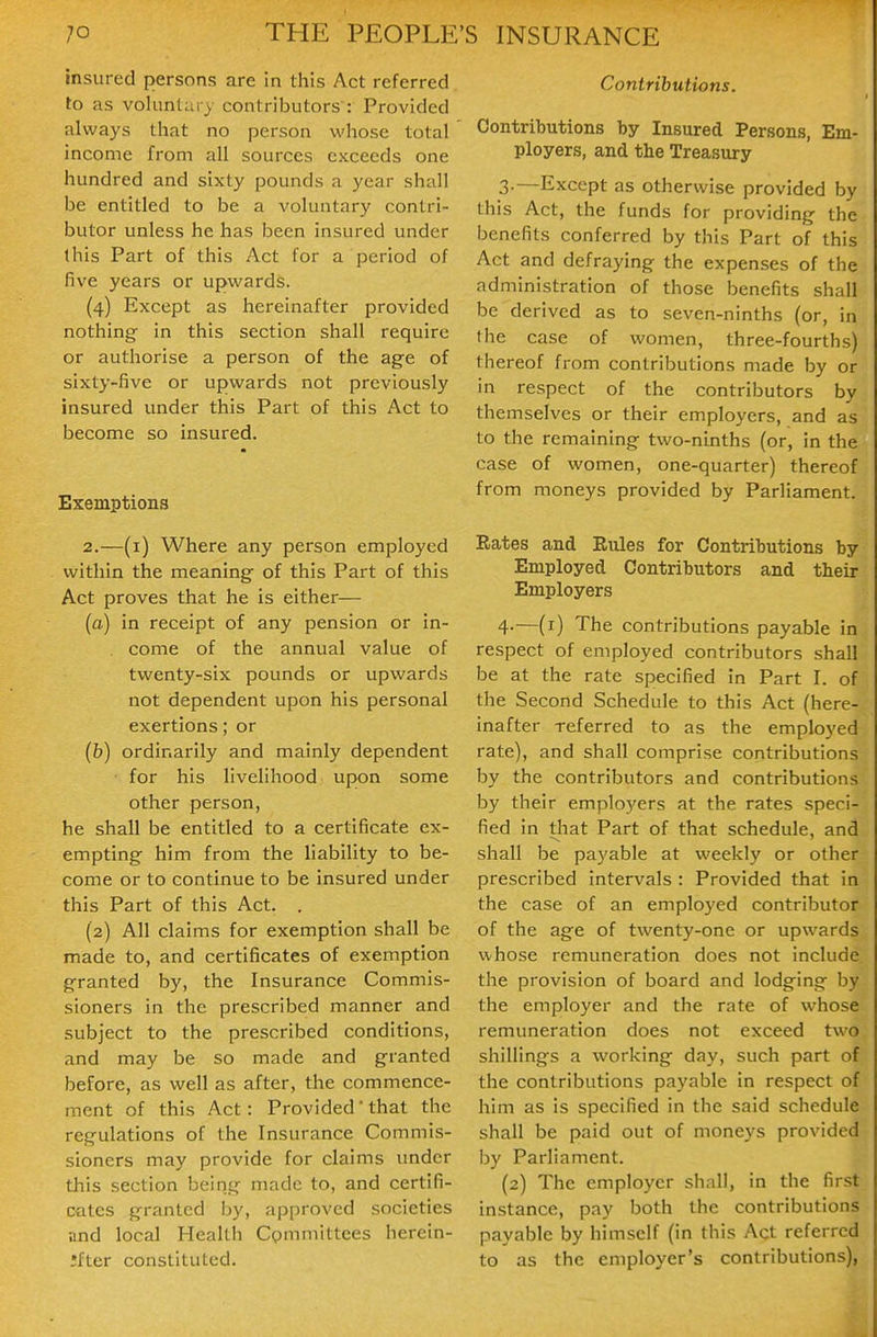 Insured persons are in this Act referred to as voliinUn y contributors : Provided always that no person whose total income from all sources exceeds one hundred and sixty pounds a year shall be entitled to be a voluntary contri- butor unless he has been insured under this Part of this Act for a period of five years or upwards. (4) Except as hereinafter provided nothing in this section shall require or authorise a person of the age of sixty-five or upwards not previously insured under this Part of this Act to become so insured. Exemptions 2.—(i) Where any person employed within the meaning of this Part of this Act proves that he is either— (a) in receipt of any pension or in- . come of the annual value of twenty-six pounds or upwards not dependent upon his personal exertions; or (b) ordinarily and mainly dependent for his livelihood upon some other person, he shall be entitled to a certificate ex- empting him from the liability to be- come or to continue to be insured under this Part of this Act. . (2) All claims for exemption shall be made to, and certificates of exemption granted by, the Insurance Commis- sioners in the prescribed manner and subject to the prescribed conditions, and may be so made and granted before, as well as after, the commence- ment of this Act : Provided' that the regulations of the Insurance Commis- sioners may provide for claims under this section being made to, and certifi- cates granted by, approved societies ;ind local Health Cpmniittees herein- Ifter constituted. Contributions. Contributions by Insured Persons, Em- ployers, and the Treasury 3. —Except as otherwise provided by this Act, the funds for providing the benefits conferred by this Part of this Act and defraying the expenses of the administration of those benefits shall be derived as to seven-ninths (or, in the case of women, three-fourths) thereof from contributions made by or in respect of the contributors by themselves or their employers, and as to the remaining two-ninths (or, in the case of women, one-quarter) thereof from moneys provided by Parliament. Rates and Rules for Contributions by Employed Contributors and their Employers 4. —(i) The contributions payable in respect of employed contributors shall be at the rate specified in Part I. of the Second Schedule to this Act (here- inafter referred to as the employed rate), and shall comprise contributions by the contributors and contributions by their employers at the rates speci- fied in that Part of that schedule, and shall be payable at weekly or other prescribed intervals : Provided that in the case of an emplo)ed contributor of the age of twenty-one or upwards whose remuneration does not include the provision of board and lodging by the employer and the rate of whose remuneration does not exceed two shillings a working day, such part of the contributions payable in respect of him as is specified in the said schedule shall be paid out of moneys provided by Parliament. (2) The employer shall, in the first instance, pay both the contributions payable by himself (in this Act referred to as the employer's contributions),
