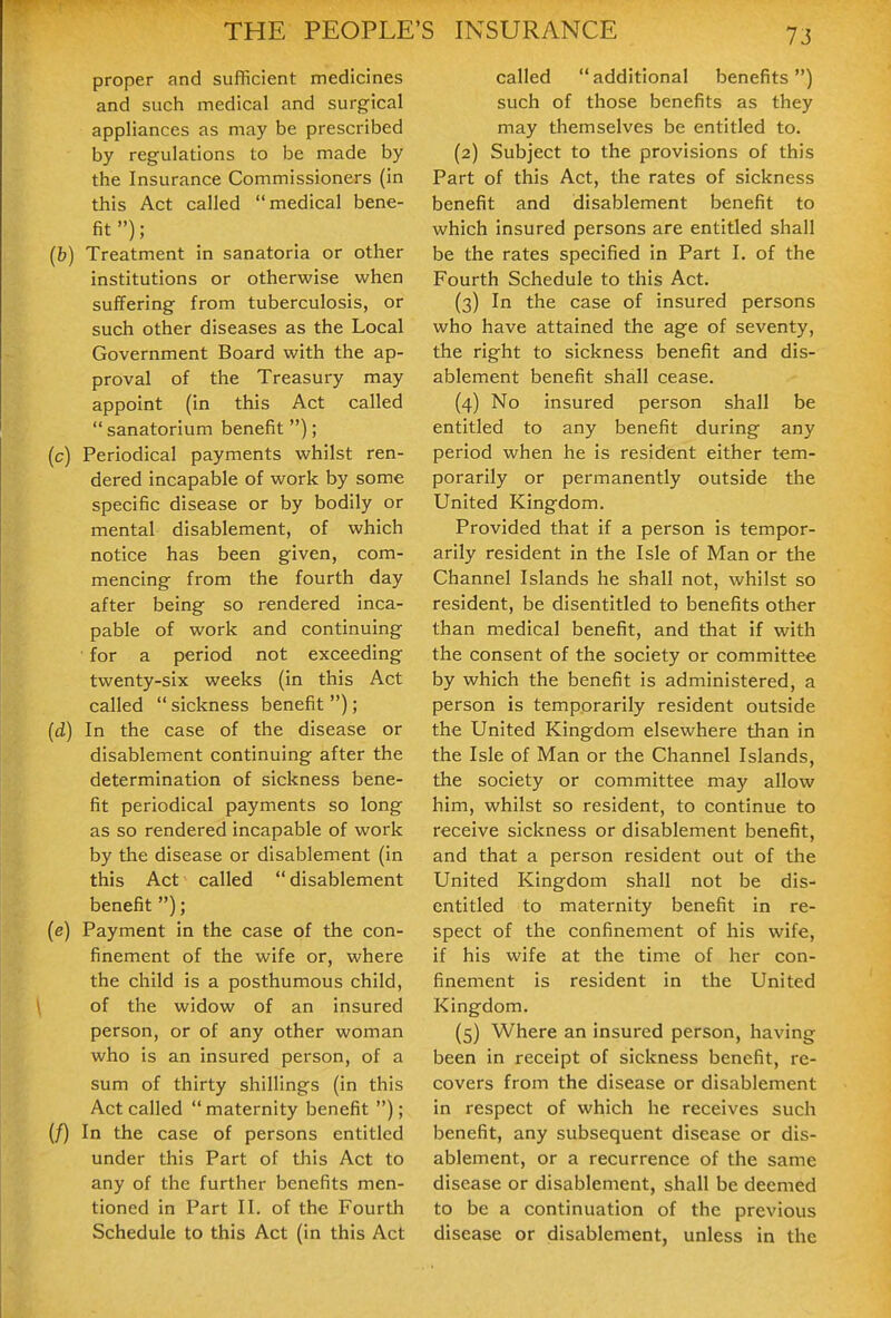 proper and sufficient medicines and such medical and surgical appliances as may be prescribed by regulations to be made by the Insurance Commissioners (in this Act called medical bene- fit ); (b) Treatment in sanatoria or other institutions or otherwise when suffering from tuberculosis, or such other diseases as the Local Government Board with the ap- proval of the Treasury may appoint (in this Act called  sanatorium benefit ) ; (c) Periodical payments whilst ren- dered incapable of work by some specific disease or by bodily or mental disablement, of which notice has been given, com- mencing from the fourth day after being so rendered inca- pable of work and continuing for a period not exceeding twenty-six weeks (in this Act called  sickness benefit ); (d) In the case of the disease or disablement continuing after the determination of sickness bene- fit periodical payments so long as so rendered incapable of work by the disease or disablement (in this Act called  disablement benefit ); (e) Payment in the case of the con- finement of the wife or, where the child is a posthumous child, of the widow of an insured person, or of any other woman who is an insured person, of a sum of thirty shillings (in this Act called  maternity benefit ); (/) In the case of persons entitled under this Part of this Act to any of the further benefits men- tioned in Part II. of the Fourth Schedule to this Act (in this Act called additional benefits) such of those benefits as they may themselves be entitled to. (2) Subject to the provisions of this Part of this Act, the rates of sickness benefit and disablement benefit to which insured persons are entitled shall be the rates specified in Part I. of the Fourth Schedule to this Act. (3) In the case of insured persons who have attained the age of seventy, the right to sickness benefit and dis- ablement benefit shall cease. (4) No insured person shall be entitled to any benefit during any period when he is resident either tem- porarily or permanently outside the United Kingdom. Provided that if a person is tempor- arily resident in the Isle of Man or the Channel Islands he shall not, whilst so resident, be disentitled to benefits other than medical benefit, and that if with the consent of the society or committee by which the benefit is administered, a person is temporarily resident outside the United Kingdom elsewhere than in the Isle of Man or the Channel Islands, the society or committee may allow him, whilst so resident, to continue to receive sickness or disablement benefit, and that a person resident out of the United Kingdom shall not be dis- entitled to maternity benefit in re- spect of the confinement of his wife, if his wife at the time of her con- finement is resident in the United Kingdom. (5) Where an insured person, having been in receipt of sickness benefit, re- covers from the disease or disablement in respect of which he receives such benefit, any subsequent disease or dis- ablement, or a recurrence of the same disease or disablement, shall be deemed to be a continuation of the previous disease or disablement, unless in the