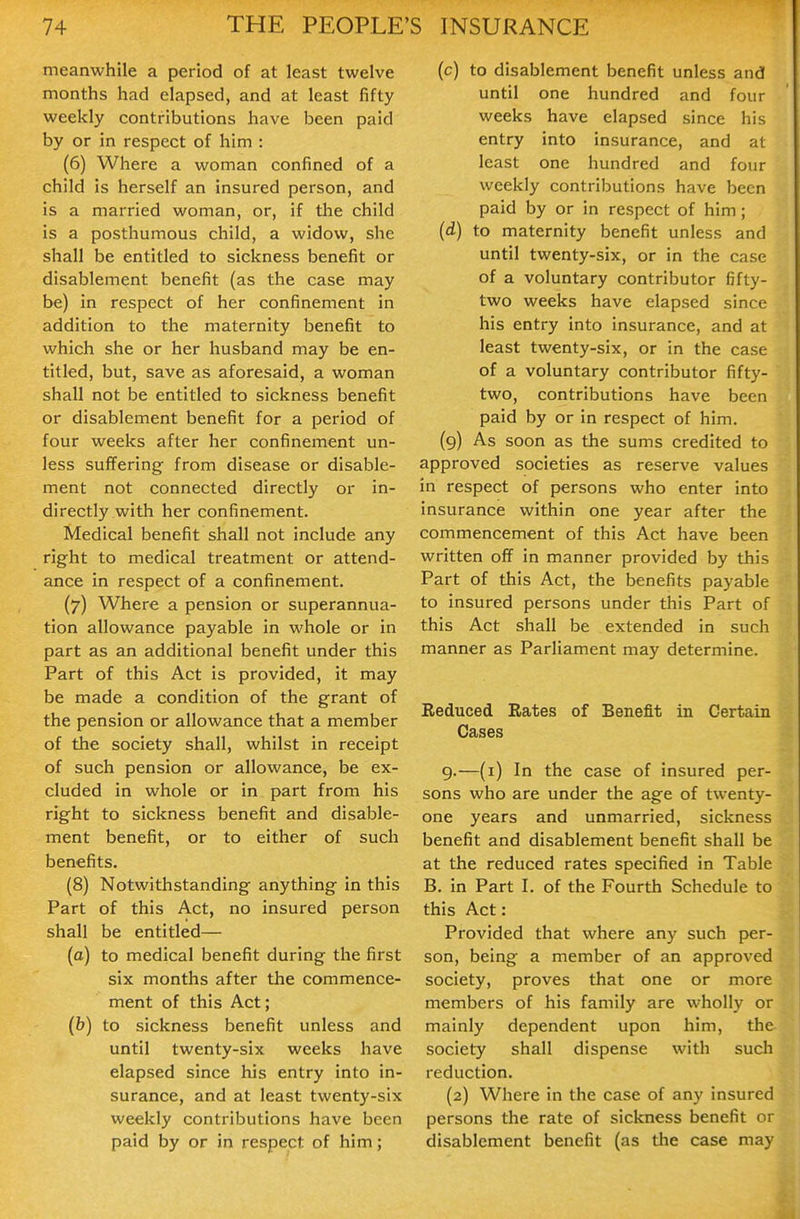 meanwhile a period of at least twelve months had elapsed, and at least fifty weekly contributions have been paid by or in respect of him : (6) Where a woman confined of a child is herself an insured person, and is a married woman, or, if the child is a posthumous child, a widow, she shall be entitled to sickness benefit or disablement benefit (as the case may be) in respect of her confinement in addition to the maternity benefit to which she or her husband may be en- titled, but, save as aforesaid, a woman shall not be entitled to sickness benefit or disablement benefit for a period of four weeks after her confinement un- less suffering from disease or disable- ment not connected directly or in- directly with her confinement. Medical benefit shall not include any right to medical treatment or attend- ance in respect of a confinement. (7) Where a pension or superannua- tion allowance payable in whole or in part as an additional benefit under this Part of this Act is provided, it may be made a condition of the grant of the pension or allowance that a member of the society shall, whilst in receipt of such pension or allowance, be ex- cluded in whole or in part from his right to sickness benefit and disable- ment benefit, or to either of such benefits. (8) Notwithstanding anything in this Part of this Act, no insured person shall be entitled— (a) to medical benefit during the first six months after the commence- ment of this Act; (b) to sickness benefit unless and until twenty-six weeks have elapsed since his entry into in- surance, and at least twenty-six weekly contributions have been paid by or in respect of him; (c) to disablement benefit unless and until one hundred and four weeks have elapsed since his entry into insurance, and at least one hundred and four weekly contributions have been paid by or in respect of him; (d) to maternity benefit unless and until twenty-six, or in the case of a voluntary contributor fifty- two weeks have elapsed since his entry into insurance, and at least twenty-six, or in the case of a voluntary contributor fifty- two, contributions have been paid by or in respect of him. (9) As soon as the sums credited to approved societies as reserve values in respect of persons who enter into insurance within one year after the commencement of this Act have been written off in manner provided by this Part of this Act, the benefits payable to insured persons under this Part of this Act shall be extended in such manner as Parliament may determine. Reduced Rates of Benefit in Certain Cases g.—(i) In the case of insured per- sons who are under the age of twenty- one years and unmarried, sickness benefit and disablement benefit shall be at the reduced rates specified in Table B, in Part I. of the Fourth Schedule to this Act: Provided that where any such {>er- son, being a member of an approved society, proves that one or more members of his family are wholly or mainly dependent upon him, the society shall dispense with such reduction. (2) Where in the case of any insured persons the rate of sickness benefit or disablement benefit (as the case may