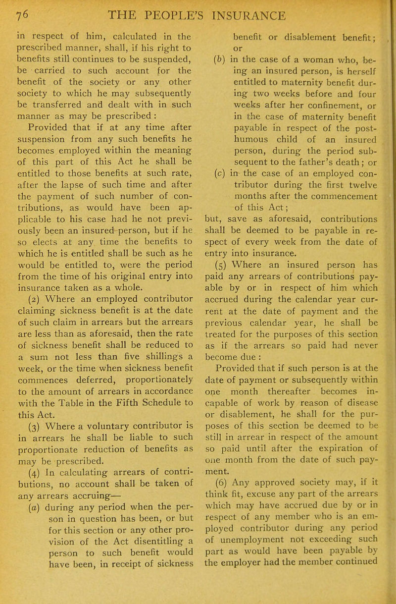 in respect of him, calculated in the prescribed manner, shall, if his right to benefits still continues to be suspended, be carried to such account for the benefit of the society or any other society to which he may subsequently be transferred and dealt with in such manner as may be prescribed : Provided that if at any time after suspension from any such benefits he becomes employed within the meaning of this part of this Act he shall be entitled to those benefits at such rate, after the lapse of such time and after the payment of such number of con- tributions, as would have been ap- plicable to his case had he not previ- ously been an insured person, but if he so elects at any time the benefits to which he is entitled shall be such as he would be entitled to, were the period from the time of his original entry into insurance taken as a whole. (2) Where an employed contributor claiming sickness benefit is at the date of such claim in arrears but the arrears are less than as aforesaid, then the rate of sickness benefit shall be reduced to a sum not less than five shillings a week, or the time when sickness benefit commences deferred, proportionately to the amount of arrears in accordance with the Table in the Fifth Schedule to this Act. (3) Where a voluntary contributor is in arrears he shall be liable to such proportionate reduction of benefits as may be prescribed. (4) In calculating arrears of contri- butions, no account shall be taken of any arrears accruing— (a) during any period when the per- son in question has been, or but for this section or any other pro- vision of the Act disentitling a person to such benefit would have been, in receipt of sickness benefit or disablement benefit; or {b) in the case of a woman who, be- ing an insured person, is herself entitled to maternity benefit dur- ing two weeks before and four weeks after her confinement, or in the case of maternity benefit payable in respect of the post- humous child of an insured person, during the period sub- sequent to the father's death; or (c) in the case of an employed con- tributor during the first twelve months after the commencement of this Act; but, save as aforesaid, contributions shall be deemed to be payable in re- spect of every week from the date of entry into insurance. (5) Where an insured person has paid any arrears of contributions pay- able by or in respect of him which accrued during the calendar year cur- rent at the date of payment and the previous calendar year, he shall be treated for the purposes of this section as if the arrears so paid had never become due: Provided that if such person is at tlie date of payment or subsequently within one month thereafter becomes in- capable of work by reason of disease or disablement, he shall for the pur- poses of this section be deemed to be still in arrear in respect of the amount so paid until after the expiration of one month from the date of such pay- ment. (6) Any approved society may, if it think fit, excuse any part of the arrears which may have accrued due by or in respect of any member who is an em- ployed contributor during any period of unemployment not exceeding such part as would have been payable by the employer had the member continued