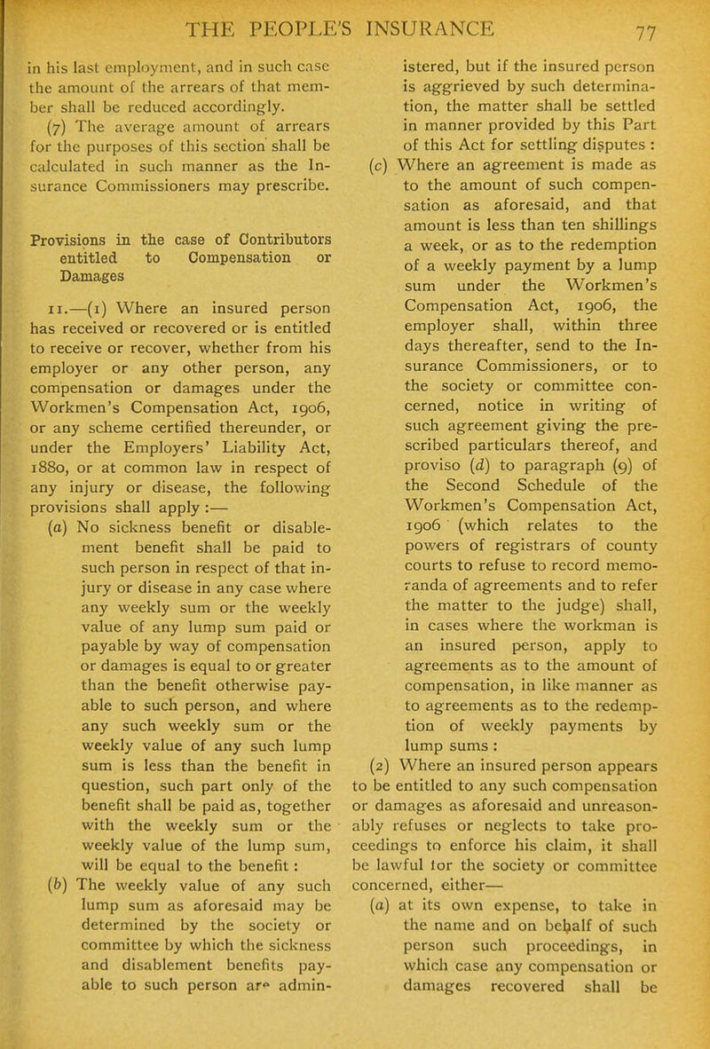in his last employment, and in such case the amount of the arrears of that mem- ber shall be reduced accordingly. (7) The average amount of arrears for the purposes of this section shall be calculated in sucli manner as the In- surance Commissioners may prescribe. Provisions in the case of Contributors entitled to Compensation or Damages II.—(i) Where an insured person has received or recovered or is entitled to receive or recover, whether from his employer or any other person, any compensation or damages under the Workmen's Compensation Act, 1906, or any scheme certified thereunder, or under the Employers' Liability Act, 1880, or at common law in respect of any injury or disease, the following provisions shall apply :— (a) No sickness benefit or disable- ment benefit shall be paid to such person in respect of that in- jury or disease in any case where any weekly sum or the weekly value of any lump sum paid or payable by way of compensation or damages is equal to or greater than the benefit otherwise pay- able to such person, and where any such weekly sum or the weekly value of any such lump sum is less than the benefit in question, such part only of the benefit shall be paid as, together with the weekly sum or the weekly value of the lump sum, will be equal to the benefit: (&) The weekly value of any such lump sum as aforesaid may be determined by the society or committee by which the sickness and disablement benefits pay- able to such person ar<» admin- istered, but if the insured person is aggrieved by such determina- tion, the matter shall be settled in manner provided by this Part of this Act for settling disputes : (c) Where an agreement is made as to the amount of such compen- sation as aforesaid, and that amount is less than ten shillings a week, or as to the redemption of a weekly payment by a lump sum under the Workmen's Compensation Act, igo6, the employer shall, within three days thereafter, send to the In- surance Commissioners, or to the society or committee con- cerned, notice in writing of such agreement giving the pre- scribed particulars thereof, and proviso (d) to paragraph (9) of the Second Schedule of the Workmen's Compensation Act, 1906 (which relates to the powers of registrars of county courts to refuse to record memo- randa of agreements and to refer the matter to the judge) shall, in cases where the workman is an insured person, apply to agreements as to the amount of compensation, in like manner as to agreements as to the redemp- tion of weekly payments by lump sums : (2) Where an insured person appears to be entitled to any such compensation or damages as aforesaid and unreason- ably refuses or neglects to take pro- ceedings to enforce his claim, it shall be lawful lor the society or committee concerned, either— (a) at its own expense, to take in the name and on behalf of such person such proceedings, in which case any compensation or damages recovered shall be