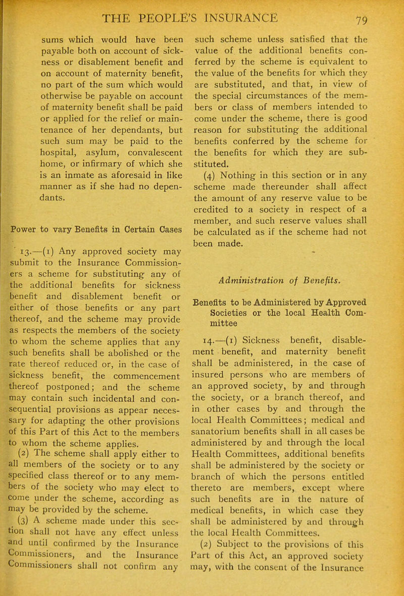 sums which would have been payable both on account of sick- ness or disablement benefit and on account of maternity benefit, no part of the sum which would otherwise be payable on account of maternity benefit shall be paid or applied for the relief or main- tenance of her dependants, but such sum may be paid to the hospital, asylum, convalescent home, or infirmary of which she is an inmate as aforesaid in like manner as if she had no depen- dants. Power to vary Benefits in Certain Cases 13.—(i) Any approved society may submit to the Insurance Commission- ers a scheme for substituting any of the additional benefits for sickness benefit and disablement benefit or either of those benefits or any part thereof, and the scheme may provide as respects the members of the society to whom the scheme applies that any such benefits shall be abolished or the rate thereof reduced or, in the case of sickness benefit, the commencement thereof postponed; and the scheme may contain such incidental and con- sequential provisions as appear neces- sary for adapting the other provisions of this Part of this Act to the members to whom the scheme applies. (2) The scheme shall apply either to all members of the society or to any specified class thereof or to any mem- bers of the society who may elect to come under the scheme, according as may be provided by the scheme. (3) A scheme made under this sec- tion shall not have any effect unless and until confirmed by the Insurance Commissioners, and the Insurance Commissioners shall not confirm any such scheme unless satisfied that the value of the additional benefits con- ferred by the scheme is equivalent to the value of the benefits for which they are substituted, and that, in view of the special circumstances of the mem- bers or class of members intended to come under the scheme, there is good reason for substituting the additional benefits conferred by the scheme for the benefits for which they are sub- stituted. (4) Nothing in this section or in any scheme made thereunder shall affect the amount of any reserve value to be credited to a society in respect of a member, and such reserve values shall be calculated as if the scheme had not been made. Administration of Benefits. Benefits to be Administered by Approved Societies or the local Health Com- mittee 14.—(i) Sickness benefit, disable- ment benefit, and maternity benefit shall be administered, in the case of insured persons who are members of an approved society, by and through the society, or a branch thereof, and in other cases by and through the local Health Committees; medical and sanatorium benefits shall in all cases be administered by and through the local Health Committees, additional benefits shall be administered by tlie society or branch of which the persons entitled thereto are members, except where such benefits are in the nature of medical benefits, in which case they shall be administered by and through the local Health Committees. (2) Subject to the provisions of this Part of this Act, an approved society may, with Uie consent of the Insurance