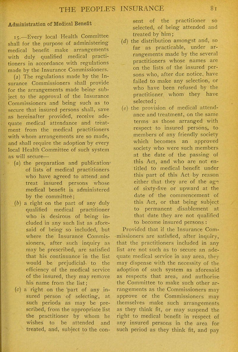 Administration of Medical Benefit . 15.—Every local Health Committee shall for the purpose of administering medical benefit make arrangements with duly qualified medical practi- tioners in accordance with regulations made by the Insurance Commissioners. (2) The regulations made by the In- surance Commissioners shall provide for the arrangements made beinp- sub- ject to the approval of the Insurance Commissioners and being such as to secure that insured persons shall, save as hereinafter provided, receive ade- quate medical attendance and treat- ment from the medical practitioners with whom arrangements are so made, and shall require the adoption by every local Health Committee of such system as will secure— (a) the preparation and publication of lists of medical practitioners who have agreed to attend and treat insured persons whose medical benefit is administered by the committee; (h) a right on the part of any duly qualified medical practitioner who is desirous of being in- cluded in any such list as afore- said of being so included, but where the Insurance Commis- sioners, after such inquiry as may be prescribed, are satisfied that his continuance in the list would be prejudiciaK to the efiiciency of the medical service of the insured, they may remove his name from the list; (c) a right on the part of any in- sured person of selecting, at such periods as may be pre- scribed, from the appropriate list the practitioner by whom he wishes to be attended and treated, and, subject to the con- sent of the practitioner so selected, of being attended and treated by him; (d) the distribution amongst and, so far as practicable, under ar- rangements made by the several practitioners whose names are on the lists of the insured per- sons who, after due notice, have failed to make any selection, or who have been refused by the practitioner whom they have selected; (e) the provision of medical attend- ance and treatment, on the same terms as those arranged with respect to insured persons^ to members of any friendly society which becomes an approved society who were such members at the date of the passing of this Act, and who are not en- titled to medical benefit under this part of this Act by reason either that they are of the ag; of sixty-five or upward at the date of the commencement of this Act, or that being subject to permanent disablement at that date they are not qualified to become insured persons : Provided that if the Insurance Com- missioners are satisfied, after inquiry, that the practitioners included in any list are not such as to secure an ade- quate medical service in any area, they may dispense with the necessity of the adoption of such system as aforesaid as respects that area, and authorise the Committee to make such other ar- rangements as the Commissioners may approve or the Commissioners may themselves make such arrangements as they think fit, or may suspend the right to medical benefit in respect of any insured persons in the area for such period as they think fit, and pay