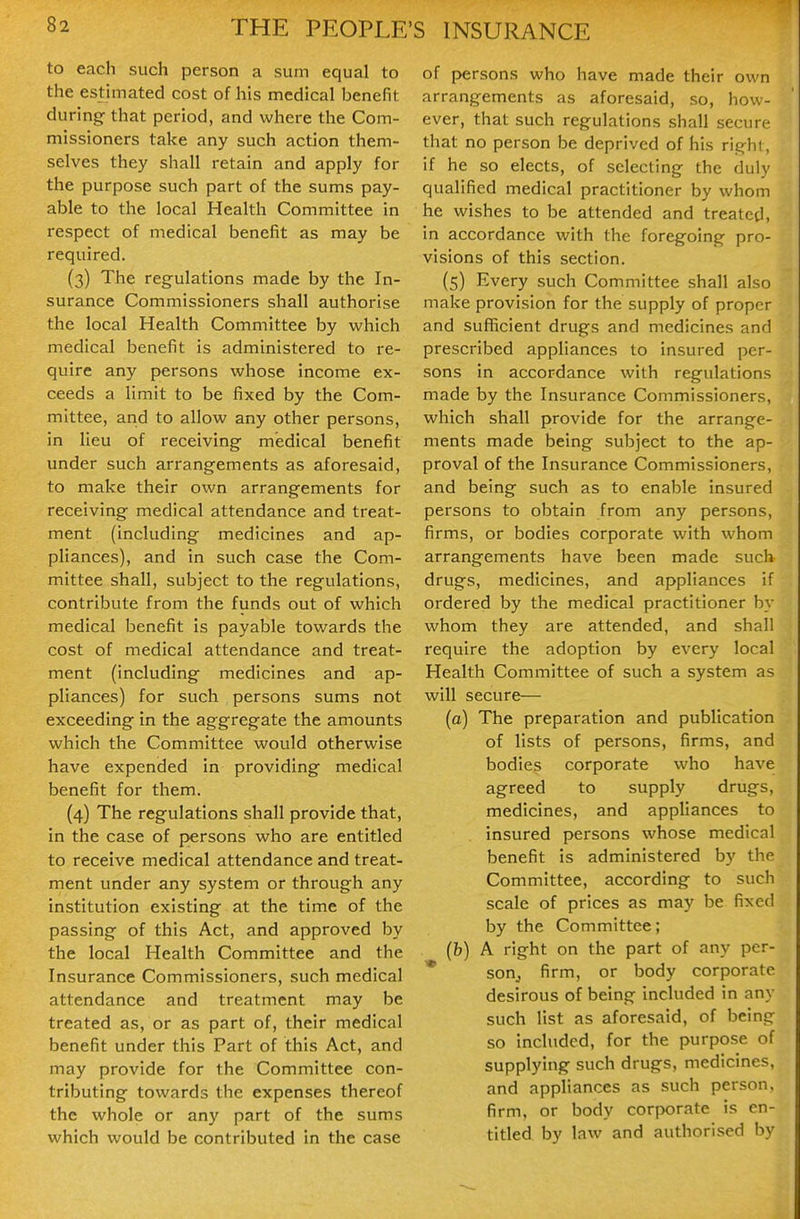 to each such person a sum equal to the estimated cost of his medical benefit during that period, and where the Com- missioners take any such action them- selves they shall retain and apply for the purpose such part of the sums pay- able to the local Health Committee in respect of medical benefit as may be required. (3) The regulations made by the In- surance Commissioners shall authorise the local Health Committee by which medical benefit is administered to re- quire any persons whose income ex- ceeds a limit to be fixed by the Com- mittee, and to allow any other persons, in lieu of receiving medical benefit under such arrangements as aforesaid, to make their own arrangements for receiving medical attendance and treat- ment (including medicines and ap- pliances), and in such case the Com- mittee shall, subject to the regulations, contribute from the funds out of which medical benefit is payable towards the cost of medical attendance and treat- ment (including medicines and ap- pliances) for such persons sums not exceeding in the aggregate the amounts which the Committee would otherwise have expended in providing medical benefit for them. (4) The regulations shall provide that, in the case of persons who are entitled to receive medical attendance and treat- ment under any system or through any institution existing at the time of the passing of this Act, and approved by the local Health Committee and the Insurance Commissioners, such medical attendance and treatment may be treated as, or as part of, their medical benefit under this Part of this Act, and may provide for the Committee con- tributing towards the expenses thereof the whole or any part of the sums which would be contributed in the case of persons who have made their own arrangements as aforesaid, so, how- ever, that such regulations shall secure that no person be deprived of his right, if he so elects, of selecting the duly qualified medical practitioner by whom he wishes to be attended and treated, in accordance with the foregoing pro- visions of this section. (5) Every such Committee shall also make provision for the supply of proper and sufficient drugs and medicines and prescribed appliances to insured per- sons in accordance with regulations made by the Insurance Commissioners, which shall provide for the arrange- ments made being subject to the ap- proval of the Insurance Commissioners, and being such as to enable insured persons to obtain from any persons, firms, or bodies corporate with whom arrangements have been made such drugs, medicines, and appliances if ordered by the medical practitioner by whom they are attended, and shall require the adoption by every local Health Committee of such a system as will secure— (a) The preparation and publication of lists of persons, firms, and bodies corporate who have agreed to supply drugs, medicines, and appliances to insured persons whose medical benefit is administered by the Committee, according to such scale of prices as may be fixed by the Committee; (b) A right on the part of any per- * sonj firm, or body corporate desirous of being included in any such list as aforesaid, of being so included, for the purpose of supplying such drugs, medicines, and appliances as such person, firm, or body corporate is en- titled by Inw and authorised by