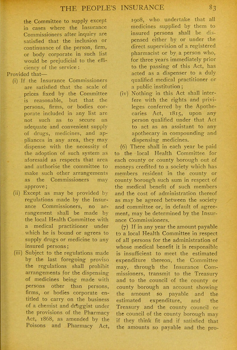 the Committee to supply except in cases where the Insurance Commissioners after inquiry are satisfied that the inclusion or continuance of the person, firm, or body corporate in such list would be prejudicial to the effi- ciency of the service: Provided that— (i) If the Insurance Commissioners are satisfied that the scale of prices fixed by the Committee is reasonable, but that the persons, firms, or bodies cor- porate included in any list are not such as to secure an adequate and convenient supply of drugs, medicines, and ap- pliances in any area, they may dispense with the necessity of the adoption of such system as aforesaid as respects that area and authorise the committee to make such other arrangements as the Commissioners may approve; (ii) Except as may be provided by regulations made by the Insur- ance Commissioners, no ar- rangement shall be made by the local Health Committee with a medical practitioner under which he is bound or agrees to supply drugs or medicine to any insured persons; (iii) Subject to the regulations made by the last foregoing proviso the regulations shall prohibit arrangements for the dispensing of medicines being made with persons other than persons, firms, or bodies corporate en- titled to carry on the business of a chemist and drTiggist under the provisions of the Pharmacy Act, 1868, as amended by the Poisons and Pharmacy Act, igo8, who undertake that all medicines supplied by them to insured persons shall be dis- pensed either by or under the direct supervision of a registered pharmacist or by a person who, for three years immediately prior to the passing of this Act, has acted as a dispenser to a duly qualified medical practitioner or a public institution; (iv) Nothing in this Act shall inter- fere with the rights and privi- leges conferred by the Apothe- caries Act, 1815, upon any person qualified under that Act to act as an assistant to any apothecary in compounding and dispensing medicines. (6) There shall in each year be paid to the • local Health Committee for each county or county borough out of moneys credited to a society which has members resident in the county or county borough such sum in respect of the medical benefit of such members and the cost of administration thereof as may be agreed between the society and committee or, in default of agree- ment, may be determined by the Insur- ance Commissioners. (7) If in any year the amount payable to a local Health Committee in respect of all persons for the administration of whose medical benefit it is responsible is insufficient to meet the estimated expenditure thereon, the Committee may, through the Insurance Com- missioners, transmit to the Treasury and to the council of the county or county borough an account showing the amount so payable and the estimated expenditure, and the Treasury and the county council or the council of the county borough may if they think fit and if satisfied that the amounts so payable and the pro-