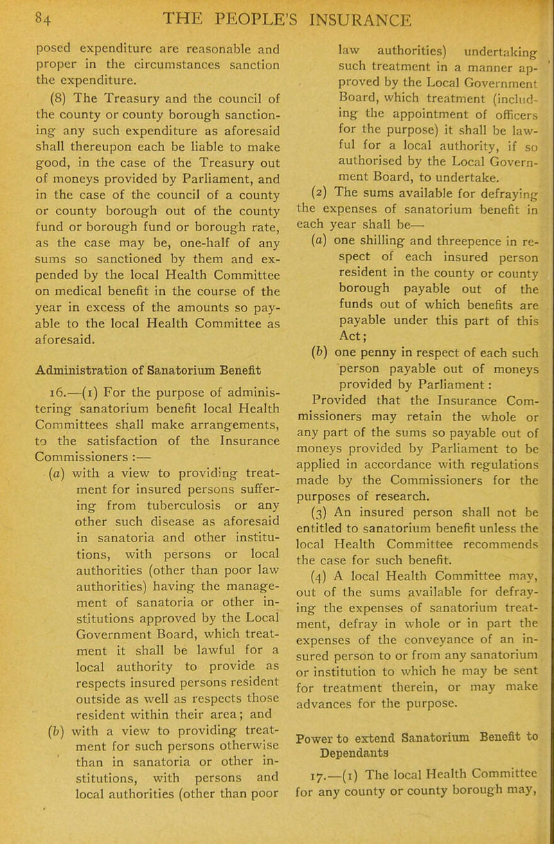 posed expenditure are reasonable and proper in the circumstances sanction the expenditure. (8) The Treasury and the council of the county or county borough sanction- ing any such expenditure as aforesaid shall thereupon each be liable to make good, in the case of the Treasury out of moneys provided by Parliament, and in the case of the council of a county or county borough out of the county fund or borough fund or borough rate, as the case may be, one-half of any sums so sanctioned by them and ex- pended by the local Health Committee on medical benefit in the course of the year in excess of the amounts so pay- able to the local Health Committee as aforesaid. Administration of Sanatorium Benefit i6.—(i) For the purpose of adminis- tering sanatorium benefit local Health Committees shall make arrangements, to the satisfaction of the Insurance Commissioners :— (a) with a view to providing treat- ment for insured persons suffer- ing from tuberculosis or any other such disease as aforesaid in sanatoria and other institu- tions, with persons or local authorities (other than poor law authorities) having the manage- ment of sanatoria or other in- stitutions approved by the Local Government Board, which treat- ment it shall be lawful for a local authority to provide as respects insured persons resident outside as well as respects those resident within their area; and (b) with a view to providing treat- ment for such persons otherwise than in sanatoria or other in- stitutions, with persons and local authorities (other than poor law authorities) undertaking such treatment in a manner ap- proved by the Local Government Board, which treatment (includ- ing the appointment of officers for the purpose) it shall be law- ful for a local authority, if so authorised by the Local Govern- ment Board, to undertake. (2) The sums available for defraying the expenses of sanatorium benefit in each year shall be— (a) one shilling and threepence in re- spect of each insured person resident in the county or county borough payable out of the funds out of which benefits are payable under this part of this Act; (b) one penny in respect of each such person payable out of moneys provided by Parliament: Provided that the Insurance Com- missioners may retain the whole or any part of the sums so payable out of moneys provided by Parliament to be applied in accordance with regulations made by the Commissioners for the purposes of research. (3) An insured person shall not be entitled to sanatorium benefit unless the local Health Committee recommends the case for such benefit. (4) A local Health Committee may, out of the sums available for defray- ing the expenses of sanatorium treat- ment, defray in whole or in part the expenses of the conveyance of an in- sured person to or from any sanatorium or institution to which he may be sent for treatment therein, or may make advances for the purpose. Power to extend Sanatorium Benefit to Dependants 17.—(i) The local Health Committee for any county or county borough may,