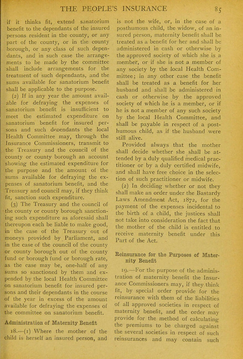 if it thinks fit, extend sanatorium benefit to the dependants of the insured persons resident in the county, or any part of the county, or in the county borough, or any class of such depen- dants, and in such case the arrange- ments to be made by the committee shall include arrangements for the treatment of such dependants, and the sums available for sanatorium benefit shall be applicable to the purpose. (2) If in any year tlie amount avail- able for defraying the expenses of sanatorium benefit is insufficient to meet the estimated expenditure on sanatorium benefit for insured per- sons and such deoendants the local Health Committee may, through the Insurance Commissioners, transmit to the Treasury and the council of the county or county borough an account showing the estimated expenditure for the purpose and the amount of the sums available for defraying the ex- penses of sanatorium benefit, and the Treasury and council may, if they think fit, sanction such expenditure. (3) The Treasury and the council of the county or county borough sanction- ing such expenditure as aforesaid shall thereupon each be liable to make good, in the case of the Treasury out of moneys provided by Parliament, and in the case of the council of the county or county borough out of the county fund or borough fund or borough rate, as the case may be, one-half of any sums so sanctioned by them and ex- pended by the local Health Committee on sanatorium benefit for insured per- sons and their dependants in the course of the year in excess of the amount available for defraying the expenses of the committee on sanatorium benefit. Administration of Maternity Benefit 18.—(i) Where the mother of the child is herself an insured person, and is not the wife, or, in the case of a posthumous child, the widow, of an in- sured person, maternity benefit shall be treated as a benefit for her and shall be administered in cash or otherwise by the approved society of which she is a member, or if she is not a member of any society b}' the local Health Com- mittee; in any other case the benefit shall be treated as a benefit for her husband and shall be administered in cash or otherwise by the approved society of which he is a member, or if he is not a member of any such society by the local Health Committee, and shall be payable in respect of a post- humous child, as if the husband were still alive. Provided always that the mother shall decide whether she shall be at- tended by a duly qualified medical prac- titioner or by a duly certified midwife, and shall have free choice in the selec- tion of such practitioner or midwife. (2) In deciding whether or not they shall iTiake an order under the Bastardy Laws Amendment Act, 1872, for the payment of the expenses incidental to the birth of a child, the justices shall not take into consideration the fact that the mother of the child is entitled to receive maternity benefit under this Part of the Act. - Reinsurance for the Purposes of Mater- nity Benefit 19.—For the purpose of the adminis- tration of maternity benefit the Insur- ance Commissioners may, if they think fit, by special order provide for the reinsurance with them of the liabilities of all approved societies in respect of maternity benefit, and the order may provide for the method of calculating the premiums to be charged against the several societies in respect of such reinsurances and may contain such
