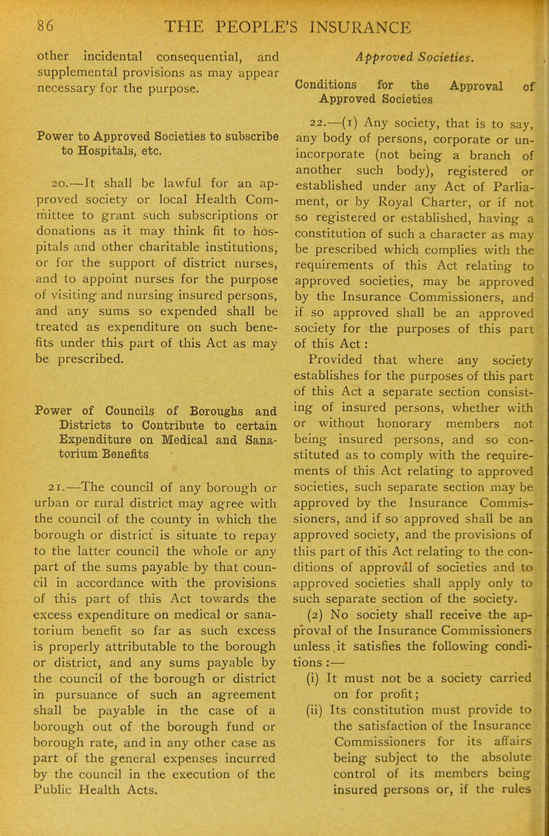 other incidental consequential, and supplemental provisions as may appear necessary for the purpose. Power to Approved Societies to subscribe to Hospitals, etc. 20.—It shall be lawful for an ap- proved society or local Health Com- rnittee to grant such subscriptions or donations as it may think fit to hos- pitals and other charitable institutions, or for the support of district nurses, and to appoint nurses for the purpose of visiting- and nursing insured persons, and any sums so expended shall be treated as expenditure on such bene- fits under this part of this Act as may be prescribed. Power of Councils of Boroughs and Districts to Contribute to certain Expenditure on Medical and Sana- torium Benefits 21.—The council of any borough or urban or rural district may agree with the council of the county in which the borough or district is situate to repay to the latter council the whole or any part of the sums payable by that coun- cil in accoi'dance with the provisions of this part of this Act towards the excess expenditure on medical or sana- torium benefit so far as such excess is properly attributable to the borough or district, and any sums payable by the council of the borough or district in pursuance of such an agreement shall be payable in the case of a borough out of the borough fund or borough rate, and in any other case as part of the general expenses incurred by the council in the execution of the Public Health Acts. Approved Societies. Conditions for the Approval of Approved Societies 22.—(i) Any society, that is to say, any body of persons, corporate or un- incorporate (not being a branch of another such body), registered or estabhshed under any Act of Parlia- ment, or by Royal Charter, or if not so registered or established, having a constitution of such a character as may be prescribed which complies with the requirements of this Act relating to approved societies, may be approved by the Insurance Commissioners, and if so approved shall be an approved society for the purposes of this part of this Act: Provided that where any society establishes for the purposes of this part of this Act a separate section consist- ing of insured persons, whether with or without honorary members not being Insured persons, and so con- stituted as to comply with the require- ments of this Act relating to approved societies, such separate section may be approved by the Insurance Commis- sioners, and if so approved shall be an approved society, and the provisions of this part of this Act relating to the con- ditions of approval of societies and to approved societies shall apply only to such separate section of the society. (2) No society shall receive the ap- proval of the Insurance Commissioners unless,it satisfies the following condi- tions :— (i) It must not be a society carried on for profit; (ii) Its constitution must provide to the satisfaction of the Insurance Commissioners for its affairs being subject to the absolute control of its members being insured persons or, if the rules