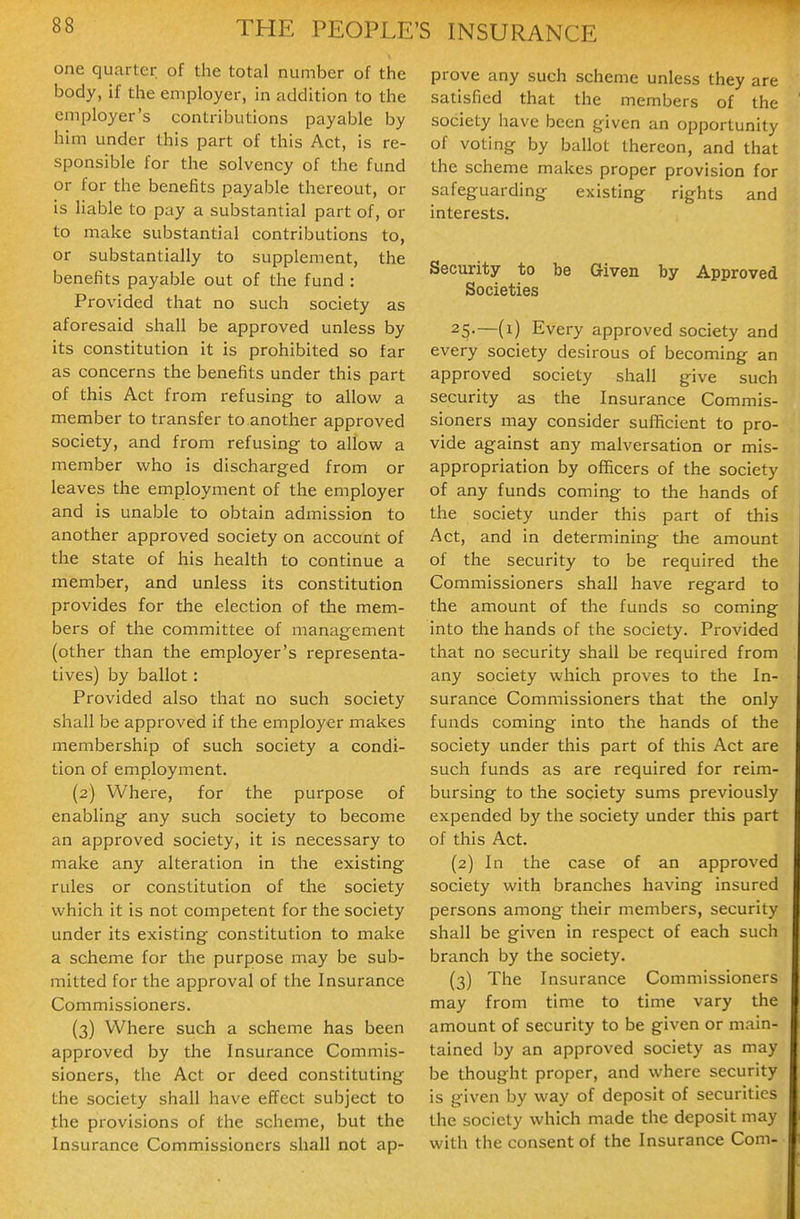 one quarter of the total number of the body, if the employer, in addition to the employer's contributions payable by him under this part of this Act, is re- sponsible for the solvency of the fund or for the benefits payable thereout, or is liable to pay a substantial part of, or to make substantial contributions to, or substantially to supplement, the benefits payable out of the fund : Provided that no such society as aforesaid shall be approved unless by its constitution it is prohibited so far as concerns the benefits under this part of this Act from refusing- to allow a member to transfer to another approved society, and from refusing to allovi^ a member who is discharged from or leaves the employment of the employer and is unable to obtain admission to another approved society on account of the state of his health to continue a member, and unless its constitution provides for the election of the mem- bers of the committee of management (other than the employer's representa- tives) by ballot: Provided also that no such society shall be approved if the employer makes membership of such society a condi- tion of employment. (2) Where, for the purpose of enabling any such society to become an approved society, it is necessary to make any alteration in the existing rules or constitution of the society which it is not competent for the society under its existing constitution to make a scheme for the purpose may be sub- mitted for the approval of the Insurance Commissioners. (3) Where such a scheme has been approved by the Insurance Commis- sioners, the Act or deed constituting the society shall have effect subject to .the provisions of the scheme, but the Insurance Commissioners shall not ap- prove any such scheme unless they are satisfied that the members of the society have been given an opportunity of voting by ballot thereon, and that the scheme makes proper provision for safeguarding existing rights and interests. Security to be Given by Approved Societies 25-—(i) Every approved society and every society desirous of becoming an approved society shall give such security as the Insurance Commis- sioners may consider sufficient to pro- vide against any malversation or mis- appropriation by officers of the society of any funds coming to the hands of the society under this part of this Act, and in determining the amount of the security to be required the Commissioners shall have regard to the amount of the funds so coming into the hands of the society. Provided that no security shall be required from any society which proves to the In- surance Commissioners that the only funds coming into the hands of the society under this part of this Act are such funds as are required for reim- bursing to the society sums previously expended by the society under this part of this Act. (2) In the case of an approved society with branches having insured persons among their members, security shall be given in respect of each such branch by the society. (3) The Insurance Commissioners may from time to time vary the amount of security to be given or main- tained by an approved society as may be thought proper, and where security is given by way of deposit of securities the society which made the deposit may with the consent of the Insurance Com-