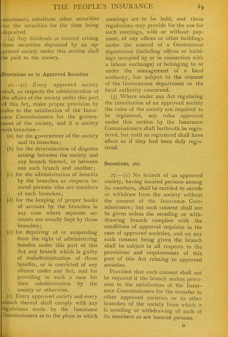 missioners, substitute other securities for the securities for the tirne being deposited. (4) Any dividends or interest arising from securities deposited by an ap- proved society under this section shall be paid to the society. Provisions as to Approved Societies 26.—(i) Every approved society shall, as respects the administration of the affairs of the society under this part of this Act, make proper provision by rules to the satisfaction of the Insur- ance Commissioners for the govern- ment of the society, and if a society with branches— [a] for the government of the society ' and its branches; (&) for the determination of disputes arising betvi^een the society and any branch thereof, or between one such branch and another; (c) for the administration of benefits by the branches as respects in- sured persons who are members of such branches; (d) for the keeping of proper books of account by the branches in any case where separate ac- counts are usually kept by those branches; (e) for depriving of or suspending from the right of administering benefits under this part of this Act any branch which is guilty of maladministration of those benefits, or is convicted of any offence under any Act, and for providing in such a case for their administration by the society or otherwise. (2) Every approved society and every jranch thereof shall comply with any 'egulations made by the Insurance Commissioners as to the place in which meetings are to be held, and those regulations may provide for the use for such meetings, with or without pay- ment, of any oflices or other buildings under the control of a Government departinent (including offices or build- ings occupied by or in connection with a labour exchange) or belonging to or under the management of a local authority, but subject to the consent of the Government department or the local authority concerned. (3) Where under any Act regulating the constitution of an approved society the rules of the society are required to be registered, any rules approved under this section by the Insurance Commissioners shall forthwith be regis- tered, but until so registered shall have effect as if they had been duly regis- tered. Secessions, etc. 27.—(i) No branch of an approved society, having insured persons among its members, shall be entitled to secede or withdraw from the society without the consent of the Insurance Com- missioners; but such consent shall not be given unless the seceding or with- drawing branch complies with the conditions of approval requisite in the case of approved societies, and on any such consent being given the branch shall be subject in all respects to the provisions and requirements of this part of this Act relating to approved societies. Provided that such consent shall not be required if the branch makes provi- sion to the satisfaction of the Insur- ance Commissioners for the transfer to other approved societies or to other branches of the society from which it is seceding or withdrawing of such of its members as are insured persons.