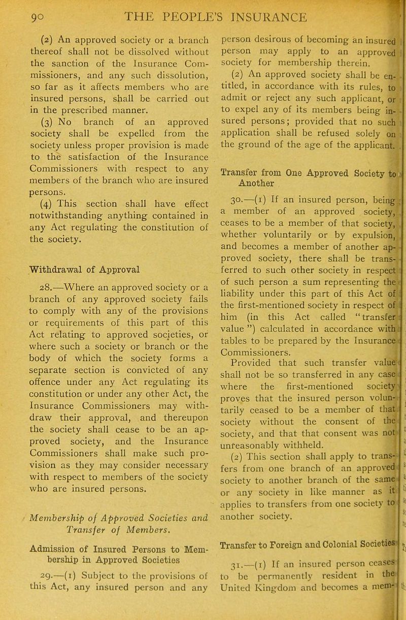 (2) An approved society or a branch thereof shall not be dissolved without the sanction of the Insurance Com- missioners, and any such dissolution, so far as it affects members who are insured persons, shall be carried out in the prescribed manner. (3) No branch of an approved society shall be expelled from the society unless proper provision is made to the satisfaction of the Insurance Commissioners with respect to any members of the branch who are insured persons. (4) This section shall have effect notwithstanding anything contained in any Act regulating the constitution of the society. Withdrawal of Approval 28. —Where an approved society or a branch of any approved society fails to comply with any of the provisions or requirements of this part of this Act relating to approved societies, or where such a society or branch or the body of which the society forms a separate section is convicted of any offence under any Act regulating its constitution or under any other Act, the Insurance Commissioners may with- draw their approval, and thereupon the society shall cease to be an ap- proved society, and the Insurance Commissioners shall make such pro- vision as they may consider necessary with respect to members of the society who are insured persons. Membership of Approved Societies and Transfer of Members. Admission of Insured Persons to Mem- bership in Approved Societies 29. —(i) Subject to the provisions of this Act, any insured person and any person desirous of becoming an insured person may apply to an approved society for membership therein. (2) An approved society shall be en- titled, in accordance with its rules, to admit or reject any such applicant, or to expel any of its members being in- ■ sured persons; provided that no such apphcation shall be refused solely on the ground of the age of the applicant. . Transfer from One Approved Society to ; Another 30. —(i) If an insured person, being . a member of an approved society, ceases to be a member of that society, whether voluntarily or by expulsion, and becomes a member of another ap- proved society, there shall be trans- ■ ferred to such other society in respect : of such person a sum representing the liability under this part of this Act of the first-mentioned society in respect of him (in this Act called transfer value ) calculated in accordance with tables to be prepared by the Insurance Commissioners. Provided that such transfer value shall not be so transferred in any case where the first-mentioned society proves that the insured person volun- tarily ceased to be a member of that; society without the consent of thft^ society, and that that consent was not^ unreasonably withheld. (2) This section shall apply to trans^ fers from one branch of an approved^ society to another branch of the samfti ..... 'J- or any society ui like manner as iw applies to transfers from one society t another society. Transfer to Foreign and Colonial Societies! j 31. —(i) If an insured person ceaseS- to be permanently resident in th^ United Kingdom and becomes a m