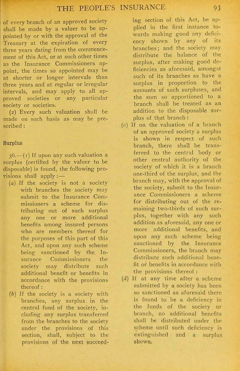 of every branch of an approved society shall be made by a valuer to be ap- pointed by or with the approval of the Treasury at the expiration of every three years dating from the commence- ment of this Act, or at such other times as the Insurance Commissioners ap- point, the times so appointed may be at shorter or longer intervals than three years and at regular or irregular intervals, and may apply to all ap- proved societies or any particular society or societies. (2) Every such valuation shall be made on such basis as may be pre- scribed : Surplus 36.—(i) If upon any such valuation a surplus (certified by the valuer to be disposable) is found, the following pro- visions shall apply :— (a) If the society is not a society with branches the society may submit to the Insurance Com- missioners a scheme for dis- tributing out of such surplus any one or more additional benefits among insured persons who are members thereof for the purposes of this part of this Act, and upon any such scheme being sanctioned by the In- surance Commissioners the society may distribute such additional benefit or benefits in accordance with the provisions thereof: (b) If the society is a society with branches, any surplus in the central fund of the society, in- cluding any surplus transferred from the branches to the society under the provisions of this section, shall, subject to the provisions of the oext succeed- ing section of this Act, be ap- plied in the first instance to- wards making good any defici- ency shown by any of its branches; and the society may distribute the balance of the surplus, after making good de- ficiencies as aforesaid, amongst such of its branches as have a surplus in proportion to the amounts of such surpluses, and the sum so apportioned to a branch shall be treated as an addition to the disposable sur- plus of that branch : (c) If on the valuation of a branch of an approved society a surplus is shown in respect of such branch, there shall be trans- ferred to the central body or other central authority of the society of which it is a branch one-third of the surplus, and the branch may, with the approval of the society, submit to the Insur- ance Commissioners a scheme for distributing out of the re- maining two-thirds of such sur- plus, together with any such addition as aforesaid, any one or more additional benefits, and upon any such scheme being sanctioned by the Insurance Commissioners, the branch may distribute such additional bene- fit or benefits in accordance with the provisions thereof : (d) If at any time after a scheme submitted by a society has been so sanctioned as aforesaid there is found to be a deficiency in the funds of the society or branch, no additional benefits shall be distributed under the scheme until such deficiency is extinguished and a surplus shown.