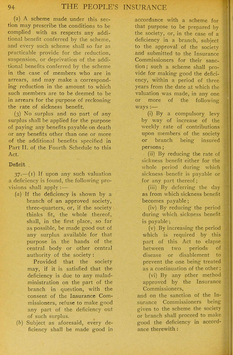 (2) A scheme made under this sec- tion may prescribe the conditions to be complied with as respects any addi- tional benefit conferred by the scheme, and every such scheme shall so far as practicable provide for the reduction, suspension, or deprivation of the addi- tional benefits conferred by the scheme in the case of members who are in arrears, and may make a correspond- ing- reduction in the amount to which such members are to be deemed to be in arrears for the purpose of reckoning the rate of sickness benefit. (3) No surplus and no part of any surplus shall be applied for the purpose of paying any benefits payable on death or any benefits other than one or more of the additional benefits specified in Part II. of the Fourth Schedule to this Act. Deficit . 37.—(i) If upon any such valuation a deficiency is found, the following pro- visions shall apply :— (a) If the deficiency is shown by a branch of an approved society, three-quarters, or, if the society thinks fit, the whole thereof, shall, in the first place, so far as possible, be made good out of any surplus available for that purpose in the hands of the central body or other central authority of the society: Provided that the society may, if it is satisfied that the deficiency is due to any malad- ministration on the part of the branch in question, with the consent of the Insurance Com- missioners, refuse to make good any part of the deficiency out of such surplus. (b) Subject as aforesaid, every de- ficiency shall be made good in 1 accordance with a scheme for ! that purpose to be prepared by j the society, or, in the case of a ) deficiency in a branch, subject \ to the approval of the society and submitted to the Insurance Commissioners for their sanc- tion ; such a scheme shall pro- vide for making good the defici- ency, within a period of three years from the date at which the valuation was made, in any one or more of the following ways :— (i) By a compulsory levy by way of increase of the weekly rate of contributions upon members of the society or branch being insured persons; (ii) By reducing- the rate of sickness benefit either for the whole period during- which sickness benefit is payable or for any part thereof; (iii) By deferring the day as from which sickness benefit becomes payable; (iv) By reducing the period during which sickness benefit is payable-, (v) By increasing the period which is required by this part of this Act to elapse between two periods of disease or disablement to prevent the one being treated as a continuation of the other; (vi) By any other method approved by the Insurance Commissioners, and on the sanction of the In- surance Commissioners being given to the scheme the society or branch shall proceed to make good the deficiency in accord- ance therewith: