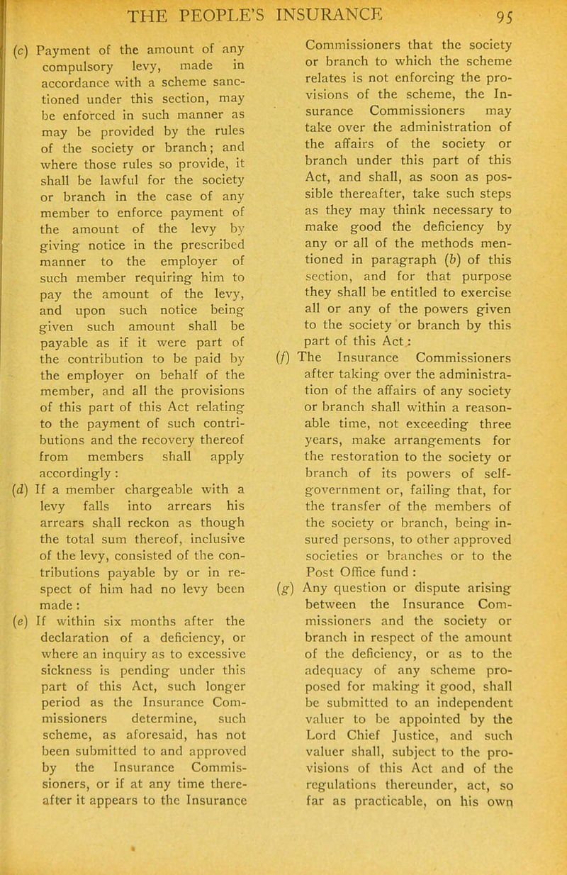 (c) Payment of the amount of any compulsory levy, made in accordance with a scheme sanc- tioned under this section, may be enforced in such manner as may be provided by the rules of the society or branch; and where those rules so provide, it shall be lawful for the society or branch in the case of any member to enforce payment of the amount of the levy by giving notice in the prescribed manner to the employer of such member requiring him to pay the amount of the levy, and upon such notice being given such amount shall be payable as if it were part of the contribution to be paid by the employer on behalf of the member, and all the provisions of this part of this Act relating to the payment of such contri- butions and the recovery thereof from members shall apply accordingly : (d) If a member chargeable with a levy falls into arrears his arrears shall reckon as though the total sum thereof, inclusive of the levy, consisted of the con- tributions payable by or in re- spect of him had no levy been made: (e) If within six months after the declaration of a deficiency, or where an inquiry as to excessive sickness is pending under this part of this Act, such longer period as the Insurance Com- missioners determine, such scheme, as aforesaid, has not been submitted to and approved by the Insurance Commis- sioners, or if at any time there- after it appears to the Insurance Commissioners that the society or branch to which the scheme relates is not enforcing the pro- visions of the scheme, the In- surance Commissioners may take over the administration of the affairs of the society or branch under this part of this Act, and shall, as soon as pos- sible thereafter, take such steps as they may think necessary to make good the deficiency by any or all of the methods men- tioned in paragraph (b) of this section, and for that purpose they shall be entitled to exercise all or any of the powers given to the society or branch by this part of this Act: (/) The Insurance Commissioners after taking over the administra- tion of the affairs of any society or branch shall within a reason- able time, not exceeding three years, make arrangements for the restoration to the society or branch of its powers of self- government or, failing that, for the transfer of the members of the society or branch, being in- sured persons, to other approved societies or branches or to the Post OfTice fund : (g) Any question or dispute arising between the Insurance Com- missioners and the society or branch in respect of the amount of the deficiency, or as to the adequacy of any scheme pro- posed for making it good, shall be submitted to an independent valuer to be appointed by the Lord Chief Justice, and such valuer shall, subject to the pro- visions of this Act and of the regulations thereunder, act, so far as practicable, on his owq
