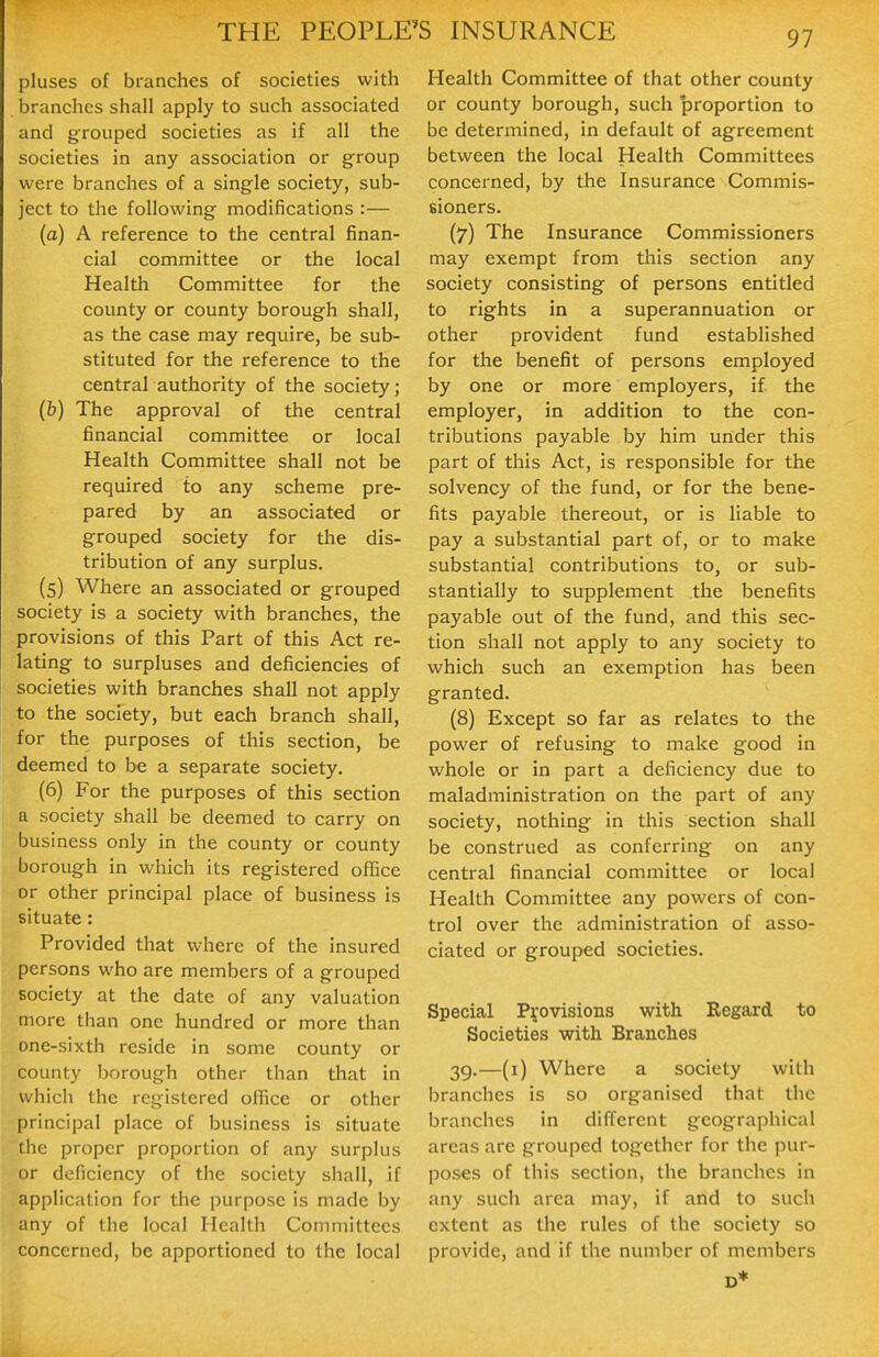 pluses of branches of societies with branches shall apply to such associated and grouped societies as if all the societies in any association or group were branches of a single society, sub- ject to the following modifications :— (a) A reference to the central finan- cial committee or the local Health Committee for the county or county borough shall, as the case may require, be sub- stituted for the reference to the central authority of the society; (fe) The approval of the central financial committee or local Health Committee shall not be required to any scheme pre- pared by an associated or grouped society for the dis- tribution of any surplus. (5) Where an associated or grouped society is a society with branches, the provisions of this Part of this Act re- lating to surpluses and deficiencies of societies with branches shall not apply to the society, but each branch shall, for the purposes of this section, be deemed to be a separate society. (6) For the purposes of this section a society shall be deemed to carry on business only in the county or county borough in which its registered oflBce or other principal place of business is situate: Provided that where of the insured persons who are members of a grouped society at the date of any valuation more than one hundred or more than one-sixth reside in some county or county borough other than that in which the registered office or other principal place of business is situate the proper proportion of any surplus or deficiency of the society shall, if application for the purpose is made by any of the local Health Committees concerned, be apportioned to the local Health Committee of that other county or county borough, such proportion to be determined, in default of agreement between the local Health Committees concerned, by the Insurance Commis- sioners. (7) The Insurance Commissioners may exempt from this section any society consisting of persons entitled to rights in a superannuation or other provident fund established for the benefit of persons employed by one or more employers, if the employer, in addition to the con- tributions payable by him under this part of this Act, is responsible for the solvency of the fund, or for the bene- fits payable thereout, or is liable to pay a substantial part of, or to make substantial contributions to, or sub- stantially to supplement the benefits payable out of the fund, and this sec- tion shall not apply to any society to which such an exemption has been granted. (8) Except so far as relates to the power of refusing to make good in whole or in part a deficiency due to maladministration on the part of any society, nothing in this section shall be construed as conferring on any central financial committee or local Health Committee any powers of con- trol over the administration of asso- ciated or grouped societies. Special Provisions with Regard to Societies with Branches 39.—(i) Where a society with branches is so organised that the branches in different geographical areas are grouped together for the pur- poses of this section, the branches in any such area may, if and to such extent as the rules of the society so provide, and if the number of members D*