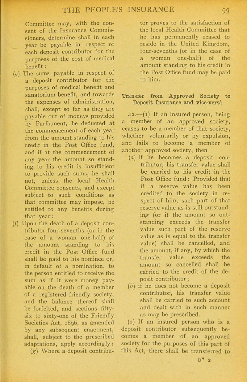 Committee may, with the con- sent of the Insurance Commis- sioners, determine shall in each year be payable in respect of each deposit contributor for the purposes of the cost of medical benefit: (e) The sums payable in respect of a deposit contributor for the purposes of medical benefit and sanatorium benefit, and towards the expenses of administration, shall, except so far as they are payable out of moneys provided by Parliament, be deducted at the commencement of each year from the amount standing- to his credit in the Post Office fund, and if at the commencement of any year the amount so stand- ing to his credit is insufficient to provide such sums, he shall not, unless the local Health Committee consents, and except subject to such conditions as that committee may impose, be entitled to any benefits during that year: (/) Upon the death of a deposit con- tributor four-sevenths (or in the case of a woman one-half) of the amount standing to his credit in the Post Office fund shall be paid to his nominee or, in default of a nomination, to the person entitled to receive the sum as if it were money pay- able on the death of a member of a registered friendly society, and the balance thereof shall be forfeited, and sections fifty- six to sixty-one of the Friendly Societies Act, i8g6, as amended by any subsequent enactment, shall, subject to the prescribed adaptations, apply accordingly : {g) Where a deposit contribu- tor proves to the satisfaction of the local Health Committee that he has permanently ceased to reside in the United Kingdom, four-sevenths (or in the case of a woman one-half) of the amount standing to his credit in the Post Office fund may be paid to him. Transfer from Approved Society to Deposit Insurance and vice-versa 42.—(i) If an insured person, being a member of an approved society, ceases to be a member of that society, whether voluntarily or by expulsion, and fails to become a member of another approved society, then (a) if he becomes a deposit con- tributor, his transfer value shall be carried to his credit in the Post Office fund : Provided that if a reserve value has been credited to the society in re- spect of him, such part of that reserve value as is still outstand- ing (or if the amount so out- standing exceeds the transfer value such part of the reserve value as is equal to the transfer value) shall be cancelled, and the amount, if any, by which the transfer value exceeds the amount so cancelled shall be carried to the credit of the de- posit contributor; (&) if he does not become a deposit contributor, his transfer value shall be carried to such account and dealt with in such manner as may be prescribed. (2) If an insured person who is a deposit contributor subsequently be- comes a member of an approved society for the purposes of this part of this Act, there shall be transferred to D* 2