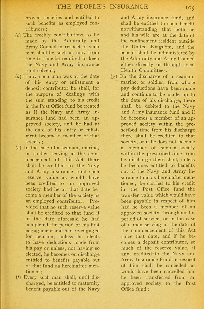 proved societies and entitled to such benefits as employed con- tributors ; (c) The weekly contributions to be made by the Admiralty and Army Council in respect of such men shall be such as may from time to time be required to keep the Navy and Army insurance fund solvent; (d) If any such man was at the date of his entry or enlistment a deposit contributor he shall, for the purpose of dealings with the sum standing to his credit in the Post Office fund be treated as if the Navy and Army in- surance fund had been an ap- proved society, and he had at the date of his entry or enlist- ment become a member of that society; (e) In the case of a seaman, marine, or soldier serving at the com- mencement of this Act there shall be credited to the Navy and Army insurance fund such reserve value as would have been credited to an approved society had he at that date be- come a member of the society as an employed contributor. Pro- vided that no such reserve value shall be credited to that fund if at the date aforesaid he had completed the period of his first engagement and had re-engaged for pension, unless he elects to have deductions made from his pay or unless, not having so elected, hg becomes on discharge entitled to benefits payable out of that fund as hereinafter men- tioned ; {/) Every such man shall, until dis- charged, be entitled to maternity benefit payable out of the Navy and Army insurance fund, and shall be entitled to such benefit notwithstanding that both he and his wife are at the date of the confinement resident outside the United Kingdom, and the benefit shall be administered by the Admiralty and Army Council either directly or through local Health Committees. (g) On the discharge of a seaman, marine, or soldier, from whose pay deductions have been made and continue to be made up to the date of his discharge, there shall be debited to the Navy and Army insurance fund and if he becomes a member of an ap- proved society within the pre- scribed time from his discharge there shall be credited to that society, or if he does not become a member of such a society within the prescribed time from his discharge there shall, unless he becomes entitled to benefits out of the Navy and Army in- surance fund as hereinafter men- tioned, be carried to his credit in the Post Office fund the transfer value which would have been payable in respect of him had he been a member of an approved society throughout his period of service, or in the case of a man serving at the date of the commencement of this Act since that date, and if he be- comes a deposit contributor, so much of the reserve value, if any, credited-to the Navy and Army Insurance Fund in respect of him shall be cancelled as would have been cancelled had he been transferred from an approved society to the Post Office fund:
