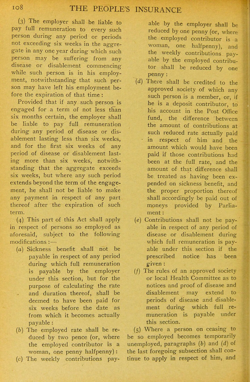 (3) The employer shall be liable to pay full remuneration to every such person during any period or periods not exceeding six weeks in the aggre- gate in any one year during which such person may be suffering from any disease or disablement commencing while such person is in his employ- ment, notwithstanding that such per- son may have left his employment be- fore the expiration of that time : Provided that if any such person is engaged for a term of not less than six months certain, the employer shall be liable to pay full remuneration during any period of disease or dis- ablement lasting less than six weeks, and for the first six weeks of any period of disease or disablement last- ing more than six weeks, notwith- standing that the aggregate exceeds six weeks, but where any such period extends beyond the term of the engage- ment, he shall not be liable to make any payment in respect of any part thereof after the expiration of such term. (4) This part of this Act shall apply in respect of persons so employed as aforesaid, subject to the following modifications :— (a) Sickness benefit shall not be payable in respect of any period during which full remuneration is payable by the employer under this section, but for the purpose of calculating the rate and duration thereof, shall be deemed to have been paid for six weeks before the date as from which it becomes actually payable : (b) The employed rate shall be re- duced by two pence (or, where the employed contributor is a woman, one penny halfpenny): (c) The weekly contributions pay- able by the employer shall be reduced by one penny (or, where the employed contributor is a woman, one halfpenny), and the weekly contributions pay- able by the employed contribu- tor shall be reduced by one penny : (d) There shall be credited to the approved society of which any such person is a member, or, if he is a deposit contributor, to his account in the Post Office fund, the difference between the amount of contributions at such reduced rate actually paid • in respect of him and the amount which would have been paid if those contributions h:id been at the full rate, and the amount of that difference shall be treated as having been ex- pended on sickness benefit, and the proper proportion thereof shall accordingly be paid out of moneys provided by Parlia- ment : (e) Contributions shall not be pay- able in respect of any period of disease or disablement during which full remuneration is pay- able under this section if the prescribed notice has been g^iven : (/) The rules of an approved society or local Health Committee as to notices and proof of disease and disablement may extend to periods of disease and disable- ment during which full re- muneration is payable under this section. (5) Where a person on ceasing to be so employed becomes temporarily unemployed, paragraphs (b) and (d) of the last foregoing subsection shall con- tinue to apply in respect of him, and