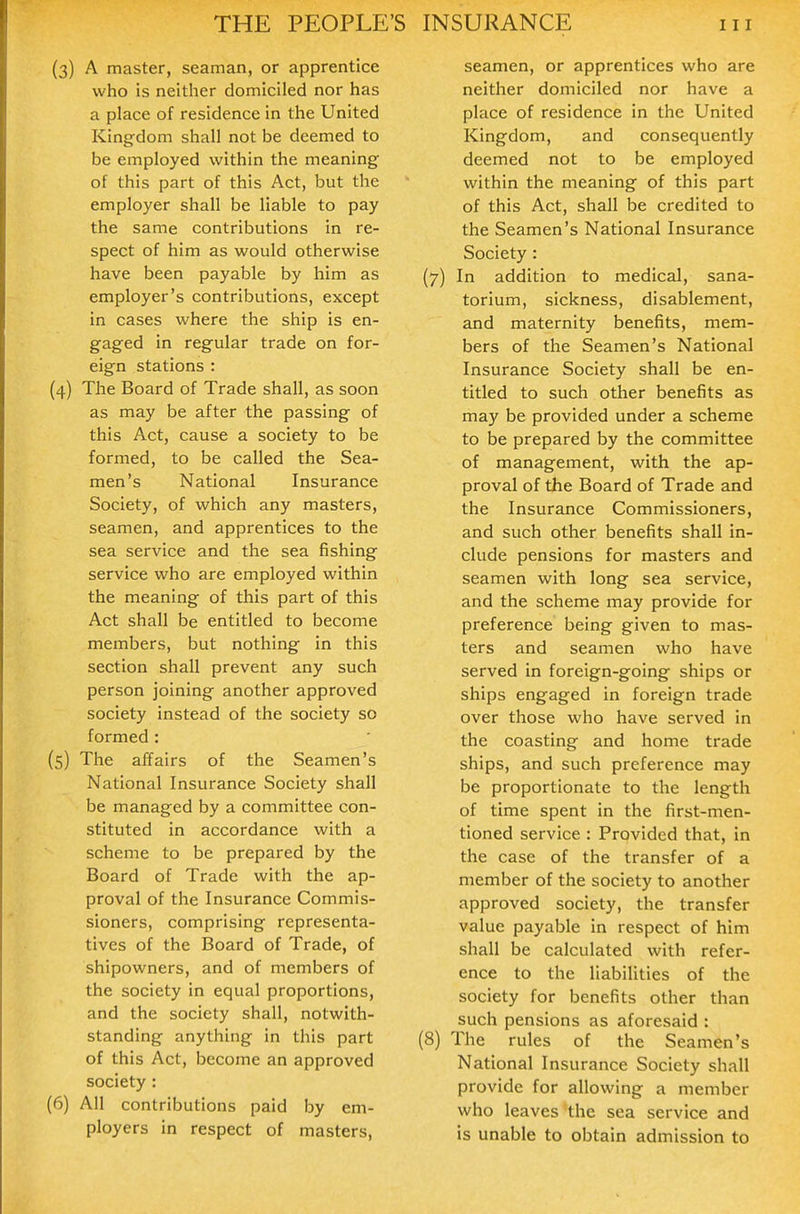 (3) A master, seaman, or apprentice who is neither domiciled nor has a place of residence in the United King-dom shall not be deemed to be employed within the meaning of this part of this Act, but the employer shall be liable to pay the same contributions in re- spect of him as would otherwise have been payable by him as employer's contributions, except in cases where the ship is en- gaged in regular trade on for- eign stations : (4) The Board of Trade shall, as soon as may be after the passing of this Act, cause a society to be formed, to be called the Sea- men's National Insurance Society, of which any masters, seamen, and apprentices to the sea service and the sea fishing service who are employed within the meaning of this part of this Act shall be entitled to become members, but nothing in this section shall prevent any such person joining another approved society instead of the society so formed : (5) The affairs of the Seamen's National Insurance Society shall be managed by a committee con- stituted in accordance with a scheme to be prepared by the Board of Trade with the ap- proval of the Insurance Commis- sioners, comprising representa- tives of the Board of Trade, of shipowners, and of members of the society in equal proportions, and the society shall, notwith- standing anything in this part of this Act, become an approved society: (6) All contributions paid by em- ployers in respect of masters. seamen, or apprentices who are neither domiciled nor have a place of residence in the United Kingdom, and consequently deemed not to be employed within the meaning of this part of this Act, shall be credited to the Seamen's National Insurance Society: (7) In addition to medical, sana- torium, sickness, disablement, and maternity benefits, mem- bers of the Seamen's National Insurance Society shall be en- titled to such other benefits as may be provided under a scheme to be prepared by the committee of management, with the ap- proval of the Board of Trade and the Insurance Commissioners, and such other benefits shall in- clude pensions for masters and seamen with long sea service, and the scheme may provide for preference being given to mas- ters and seamen who have served in foreign-going ships or ships engaged in foreign trade over those who have served in the coasting and home trade ships, and such preference may be proportionate to the length of time spent in the first-men- tioned service : Provided that, in the case of the transfer of a member of the society to another approved society, the transfer value payable in respect of him shall be calculated with refer- ence to the liabilities of the society for benefits other than such pensions as aforesaid : (8) The rules of the Seamen's National Insurance Society shall provide for allowing a member who leaves the sea service and is unable to obtain admission to