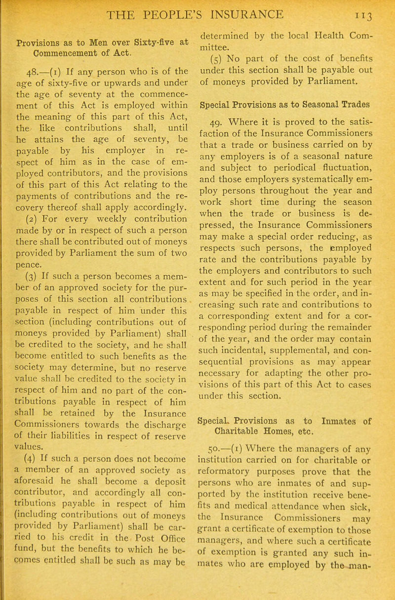 Provisions as to Men over Sixty-five at Commencement of Act. 48.—(i) If any person who is of the age of sixty-five or upwards and under the age of seventy at the commence- ment of this Act is employed within the meaning of this part of this Act, the like contributions shall, until he attains the age of seventy, be payable by his employer in re- spect of him as in the case of em- ployed contributors, and the provisions of this part of this Act relating to the payments of contributions and the re- covery thereof shall apply accordingly. (2) For every weekly contribution made by or in respect of such a person there shall be contributed out of moneys provided by Parliament the sum of two pence. (3) If such a person becomes a mem- ber of an approved society for the pur- poses of this section all contributions payable in respect of him under this section (including contributions out of moneys provided by Parliament) shall be credited to the society, and he shall become entitled to such benefits as the society may determine, but no reserve value shall be credited to the society in respect of him and no part of the con- tributions payable in respect of him shall be retained by the Insurance Commissioners towards the discharge of their liabiUties in respect of reserve values. (4) If such a person does not become a member of an approved society as aforesaid he shall become a deposit contributor, and accordingly all con- tributions payable in respect of him (including contributions out of moneys provided by Parliament) shall be car- ried to his credit in the Post Office fund, but the benefits to which he be- comes entitled shall be such as may be determined by the local Health Com- mittee. (5) No part of the cost of benefits under this section shall be payable out of moneys provided by Parliament, Special Provisions as to Seasonal Trades 49. Where it is proved to the satis- faction of the Insurance Commissioners that a trade or business carried on by any employers is of a seasonal nature and subject to periodical fluctuation, and those employers systematically em- ploy persons throughout the year and work short time during the season when the trade or business is de- pressed, the Insurance Commissioners may make a special order reducing, as respects such persons, the employed rate and the contributions payable by the employers and contributors to such extent and for such period in the year as may be specified in the order, and in- creasing such rate and contributions to a corresponding extent and for a cor- responding period during the remainder of the year, and the order may contain such Incidental, supplemental, and con- sequential provisions as may appear necessary for adapting the other pro- visions of this part of this Act to cases under this section. Special. Provisions as to Inmates of Charitable Homes, etc. 50. —(i) Where the managers of any Institution carried on for charitable or reformatory purposes prove that the persons who are inmates of and sup- ported by the Institution receive bene- fits and medical attendance when sick, the Insurance Commissioners may grant a certificate of exemption to those managers, and where such a certificate of exemption Is granted any such In- mates who are employed by the jnan-